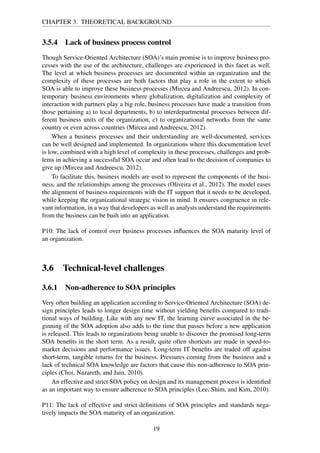 CHAPTER 3. THEORETICAL BACKGROUND
3.5.4 Lack of business process control
Though Service-Oriented Architecture (SOA)’s main promise is to improve business pro-
cesses with the use of the architecture, challenges are experienced in this facet as well.
The level at which business processes are documented within an organization and the
complexity of these processes are both factors that play a role in the extent to which
SOA is able to improve these business processes (Mircea and Andreescu, 2012). In con-
temporary business environments where globalization, digitalization and complexity of
interaction with partners play a big role, business processes have made a transition from
those pertaining a) to local departments, b) to interdepartmental processes between dif-
ferent business units of the organization, c) to organizational networks from the same
country or even across countries (Mircea and Andreescu, 2012).
When a business processes and their understanding are well-documented, services
can be well designed and implemented. In organizations where this documentation level
is low, combined with a high level of complexity in these processes, challenges and prob-
lems in achieving a successful SOA occur and often lead to the decision of companies to
give up (Mircea and Andreescu, 2012).
To facilitate this, business models are used to represent the components of the busi-
ness, and the relationships among the processes (Oliveira et al., 2012). The model eases
the alignment of business requirements with the IT support that it needs to be developed,
while keeping the organizational strategic vision in mind. It ensures congruence in rele-
vant information, in a way that developers as well as analysts understand the requirements
from the business can be built into an application.
P10: The lack of control over business processes inﬂuences the SOA maturity level of
an organization.
3.6 Technical-level challenges
3.6.1 Non-adherence to SOA principles
Very often building an application according to Service-Oriented Architecture (SOA) de-
sign principles leads to longer design time without yielding beneﬁts compared to tradi-
tional ways of building. Like with any new IT, the learning curve associated in the be-
ginning of the SOA adoption also adds to the time that passes before a new application
is released. This leads to organizations being unable to discover the promised long-term
SOA beneﬁts in the short term. As a result, quite often shortcuts are made in speed-to-
market decisions and performance issues. Long-term IT beneﬁts are traded off against
short-term, tangible returns for the business. Pressures coming from the business and a
lack of technical SOA knowledge are factors that cause this non-adherence to SOA prin-
ciples (Choi, Nazareth, and Jain, 2010).
An effective and strict SOA policy on design and its management process is identiﬁed
as an important way to ensure adherence to SOA principles (Lee, Shim, and Kim, 2010).
P11: The lack of effective and strict deﬁnitions of SOA principles and standards nega-
tively impacts the SOA maturity of an organization.
19
 