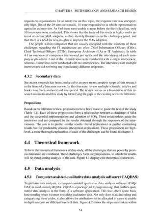 CHAPTER 4. METHODOLOGY AND RESEARCH DESIGN
requests to organizations for an interview on this topic, the response rate was unexpect-
edly high. Out of the 29 sent out e-mails, 14 were responded to in which representatives
agreed to an interview. As 4 of them were unable to meet before the thesis deadline, only
10 interviews were conducted. This shows that the topic of this study is highly under in-
terest of current SOA adopters, as they identify themselves in the challenges posed, and
that there is a need for new insights to improve the SOA adoption.
The people within companies that are usually occupied with the solutions of these
challenges regarding the IT architecture are often Chief Information Ofﬁcers (CIOs),
Chief Technical Ofﬁcers (CTOs), Enterprise Architects (EA) or IT Architects. In table
4.1 an overview of companies interviewed per sector and the interviewee of each com-
pany is presented. 7 out of the 10 interviews were conducted with a single interviewee,
whereas 3 interviews were conducted with two interviewees. The interviews with multiple
interviewees did not bring any signiﬁcantly different responses.
4.3.2 Secondary data
Secondary research has been conducted to an even more complete scope of this research
in the form of a literature review. In this literature review multiple scientiﬁc articles and
books have been analyzed and interpreted. The review serves as a foundation of this re-
search and motivated this study by identifying the gaps in the existing scientiﬁc literature.
Propositions
Based on the literature review, propositions have been made to guide the rest of the study
(Table 4.2). Each of these propositions form a relationship between a challenge of SOA
and the successful implementation and adoption of SOA. These relationships guide the
interviews and are compared to the results obtained through the responses of the inter-
viewees. The aim is to predict similar results (literal replication) or predict contrasting
results but for predictable reasons (theoretical replication). These proposition are high-
level, a more thorough explanation of each of the challenges can be found in chapter 3.
4.4 Theoretical framework
To form the theoretical framework of this study, all the challenges that are posed by previ-
ous literature are combined. These challenges form the propositions, to which the results
will be tested during analysis of the data. Figure 4.1 displays the theoretical framework.
4.5 Data analysis
4.5.1 Computer-assisted qualitative data analysis software (CAQDAS)
To perform data analysis, a computer-assisted qualitative data analysis software (CAQ-
DAS) is used, namely RQDA. RQDA is a package, of R programming, that enables qual-
itative data analysis in the form of a software application. This tool offers some basic
functionality when it comes to coding qualitative data. Not only does it aid in coding and
categorizing these codes, it also allows for attributions to be allocated to cases to enable
in depth analysis on different levels of data. Figure 4.2 shows the steps undertaken within
24
 