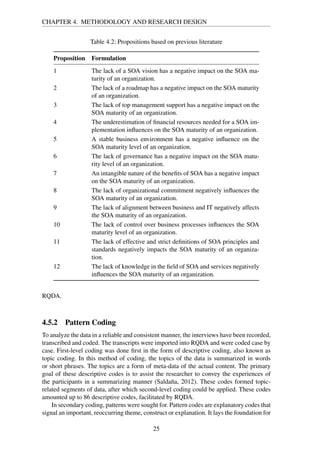 CHAPTER 4. METHODOLOGY AND RESEARCH DESIGN
Table 4.2: Propositions based on previous literature
Proposition Formulation
1 The lack of a SOA vision has a negative impact on the SOA ma-
turity of an organization.
2 The lack of a roadmap has a negative impact on the SOA maturity
of an organization.
3 The lack of top management support has a negative impact on the
SOA maturity of an organization.
4 The underestimation of ﬁnancial resources needed for a SOA im-
plementation inﬂuences on the SOA maturity of an organization.
5 A stable business environment has a negative inﬂuence on the
SOA maturity level of an organization.
6 The lack of governance has a negative impact on the SOA matu-
rity level of an organization.
7 An intangible nature of the beneﬁts of SOA has a negative impact
on the SOA maturity of an organization.
8 The lack of organizational commitment negatively inﬂuences the
SOA maturity of an organization.
9 The lack of alignment between business and IT negatively affects
the SOA maturity of an organization.
10 The lack of control over business processes inﬂuences the SOA
maturity level of an organization.
11 The lack of effective and strict deﬁnitions of SOA principles and
standards negatively impacts the SOA maturity of an organiza-
tion.
12 The lack of knowledge in the ﬁeld of SOA and services negatively
inﬂuences the SOA maturity of an organization.
RQDA.
4.5.2 Pattern Coding
To analyze the data in a reliable and consistent manner, the interviews have been recorded,
transcribed and coded. The transcripts were imported into RQDA and were coded case by
case. First-level coding was done ﬁrst in the form of descriptive coding, also known as
topic coding. In this method of coding, the topics of the data is summarized in words
or short phrases. The topics are a form of meta-data of the actual content. The primary
goal of these descriptive codes is to assist the researcher to convey the experiences of
the participants in a summarizing manner (Saldaña, 2012). These codes formed topic-
related segments of data, after which second-level coding could be applied. These codes
amounted up to 86 descriptive codes, facilitated by RQDA.
In secondary coding, patterns were sought for. Pattern codes are explanatory codes that
signal an important, reoccurring theme, construct or explanation. It lays the foundation for
25
 