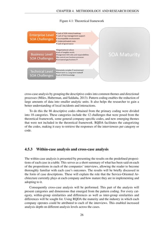 CHAPTER 4. METHODOLOGY AND RESEARCH DESIGN
Figure 4.1: Theoretical framework
cross-case analysis by grouping the descriptive codes into common themes and directional
processes (Miles, Huberman, and Saldaña, 2013). Pattern coding enables the reduction of
large amounts of data into smaller analytic units. It also helps the researcher to gain a
better understanding of local incidents and interactions.
To do this the 86 descriptive codes obtained from the primary coding were divided
into 18 categories. These categories include the 12 challenges that were posed from the
theoretical framework, some general company-speciﬁc codes, and new emerging themes
that were not included in the theoretical framework. RQDA facilitates the categorizing
of the codes, making it easy to retrieve the responses of the interviewees per category or
code.
4.5.3 Within-case analysis and cross-case analysis
The within-case analysis is presented by presenting the results on the predeﬁned proposi-
tions of each case in a table. This serves as a short summary of what has been said on each
of the propositions in each of the companies’ interviews, allowing the reader to become
thoroughly familiar with each case’s outcomes. The results will be brieﬂy discussed in
the form of case descriptions. These will explain the role that the Service-Oriented Ar-
chitecture currently plays at each company and how mature they are in implementing and
adopting to it.
Consequently cross-case analysis will be performed. This part of the analysis will
present categories and dimensions that emerged from the pattern coding. For every cat-
egory, within-group similarities and differences as well as inter-group similarities and
differences will be sought for. Using RQDA the maturity and the industry in which each
company operates could be attributed to each of the interviews. This enabled increased
analysis depth on different analysis levels across the cases.
26
 