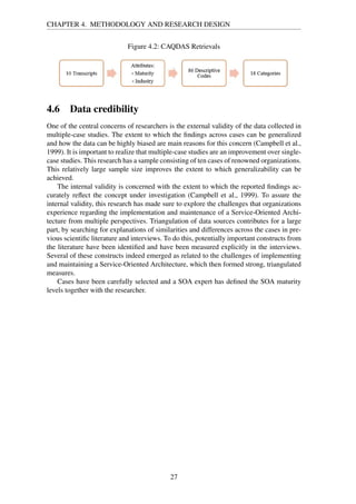 CHAPTER 4. METHODOLOGY AND RESEARCH DESIGN
Figure 4.2: CAQDAS Retrievals
4.6 Data credibility
One of the central concerns of researchers is the external validity of the data collected in
multiple-case studies. The extent to which the ﬁndings across cases can be generalized
and how the data can be highly biased are main reasons for this concern (Campbell et al.,
1999). It is important to realize that multiple-case studies are an improvement over single-
case studies. This research has a sample consisting of ten cases of renowned organizations.
This relatively large sample size improves the extent to which generalizability can be
achieved.
The internal validity is concerned with the extent to which the reported ﬁndings ac-
curately reﬂect the concept under investigation (Campbell et al., 1999). To assure the
internal validity, this research has made sure to explore the challenges that organizations
experience regarding the implementation and maintenance of a Service-Oriented Archi-
tecture from multiple perspectives. Triangulation of data sources contributes for a large
part, by searching for explanations of similarities and differences across the cases in pre-
vious scientiﬁc literature and interviews. To do this, potentially important constructs from
the literature have been identiﬁed and have been measured explicitly in the interviews.
Several of these constructs indeed emerged as related to the challenges of implementing
and maintaining a Service-Oriented Architecture, which then formed strong, triangulated
measures.
Cases have been carefully selected and a SOA expert has deﬁned the SOA maturity
levels together with the researcher.
27
 