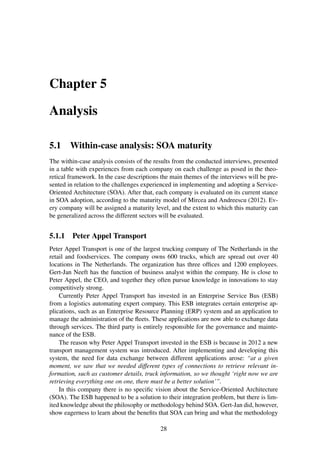 Chapter 5
Analysis
5.1 Within-case analysis: SOA maturity
The within-case analysis consists of the results from the conducted interviews, presented
in a table with experiences from each company on each challenge as posed in the theo-
retical framework. In the case descriptions the main themes of the interviews will be pre-
sented in relation to the challenges experienced in implementing and adopting a Service-
Oriented Architecture (SOA). After that, each company is evaluated on its current stance
in SOA adoption, according to the maturity model of Mircea and Andreescu (2012). Ev-
ery company will be assigned a maturity level, and the extent to which this maturity can
be generalized across the different sectors will be evaluated.
5.1.1 Peter Appel Transport
Peter Appel Transport is one of the largest trucking company of The Netherlands in the
retail and foodservices. The company owns 600 trucks, which are spread out over 40
locations in The Netherlands. The organization has three ofﬁces and 1200 employees.
Gert-Jan Neeft has the function of business analyst within the company. He is close to
Peter Appel, the CEO, and together they often pursue knowledge in innovations to stay
competitively strong.
Currently Peter Appel Transport has invested in an Enterprise Service Bus (ESB)
from a logistics automating expert company. This ESB integrates certain enterprise ap-
plications, such as an Enterprise Resource Planning (ERP) system and an application to
manage the administration of the ﬂeets. These applications are now able to exchange data
through services. The third party is entirely responsible for the governance and mainte-
nance of the ESB.
The reason why Peter Appel Transport invested in the ESB is because in 2012 a new
transport management system was introduced. After implementing and developing this
system, the need for data exchange between different applications arose: “at a given
moment, we saw that we needed different types of connections to retrieve relevant in-
formation, such as customer details, truck information, so we thought ‘right now we are
retrieving everything one on one, there must be a better solution’”.
In this company there is no speciﬁc vision about the Service-Oriented Architecture
(SOA). The ESB happened to be a solution to their integration problem, but there is lim-
ited knowledge about the philosophy or methodology behind SOA. Gert-Jan did, however,
show eagerness to learn about the beneﬁts that SOA can bring and what the methodology
28
 