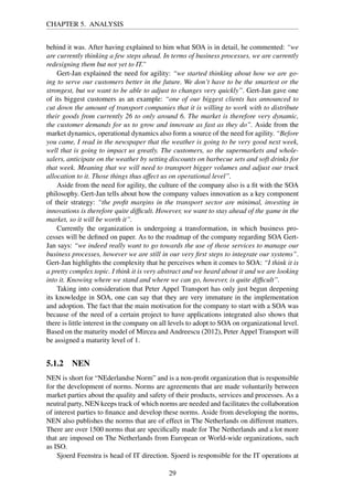 CHAPTER 5. ANALYSIS
behind it was. After having explained to him what SOA is in detail, he commented: “we
are currently thinking a few steps ahead. In terms of business processes, we are currently
redesigning them but not yet to IT.”
Gert-Jan explained the need for agility: “we started thinking about how we are go-
ing to serve our customers better in the future. We don’t have to be the smartest or the
strongest, but we want to be able to adjust to changes very quickly”. Gert-Jan gave one
of its biggest customers as an example: “one of our biggest clients has announced to
cut down the amount of transport companies that it is willing to work with to distribute
their goods from currently 26 to only around 6. The market is therefore very dynamic,
the customer demands for us to grow and innovate as fast as they do”. Aside from the
market dynamics, operational dynamics also form a source of the need for agility. “Before
you came, I read in the newspaper that the weather is going to be very good next week,
well that is going to impact us greatly. The customers, so the supermarkets and whole-
salers, anticipate on the weather by setting discounts on barbecue sets and soft drinks for
that week. Meaning that we will need to transport bigger volumes and adjust our truck
allocation to it. Those things thus affect us on operational level”.
Aside from the need for agility, the culture of the company also is a ﬁt with the SOA
philosophy. Gert-Jan tells about how the company values innovation as a key component
of their strategy: “the proﬁt margins in the transport sector are minimal, investing in
innovations is therefore quite difﬁcult. However, we want to stay ahead of the game in the
market, so it will be worth it”.
Currently the organization is undergoing a transformation, in which business pro-
cesses will be deﬁned on paper. As to the roadmap of the company regarding SOA Gert-
Jan says: “we indeed really want to go towards the use of those services to manage our
business processes, however we are still in our very ﬁrst steps to integrate our systems”.
Gert-Jan highlights the complexity that he perceives when it comes to SOA: “I think it is
a pretty complex topic. I think it is very abstract and we heard about it and we are looking
into it. Knowing where we stand and where we can go, however, is quite difﬁcult”.
Taking into consideration that Peter Appel Transport has only just begun deepening
its knowledge in SOA, one can say that they are very immature in the implementation
and adoption. The fact that the main motivation for the company to start with a SOA was
because of the need of a certain project to have applications integrated also shows that
there is little interest in the company on all levels to adopt to SOA on organizational level.
Based on the maturity model of Mircea and Andreescu (2012), Peter Appel Transport will
be assigned a maturity level of 1.
5.1.2 NEN
NEN is short for “NEderlandse Norm” and is a non-proﬁt organization that is responsible
for the development of norms. Norms are agreements that are made voluntarily between
market parties about the quality and safety of their products, services and processes. As a
neutral party, NEN keeps track of which norms are needed and facilitates the collaboration
of interest parties to ﬁnance and develop these norms. Aside from developing the norms,
NEN also publishes the norms that are of effect in The Netherlands on different matters.
There are over 1500 norms that are speciﬁcally made for The Netherlands and a lot more
that are imposed on The Netherlands from European or World-wide organizations, such
as ISO.
Sjoerd Feenstra is head of IT direction. Sjoerd is responsible for the IT operations at
29
 