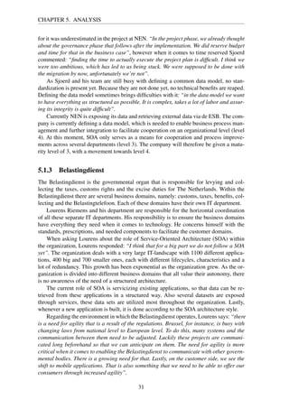 CHAPTER 5. ANALYSIS
for it was underestimated in the project at NEN. “In the project phase, we already thought
about the governance phase that follows after the implementation. We did reserve budget
and time for that in the business case”, however when it comes to time reserved Sjoerd
commented: “ﬁnding the time to actually execute the project plan is difﬁcult. I think we
were too ambitious, which has led to us being stuck. We were supposed to be done with
the migration by now, unfortunately we’re not”.
As Sjoerd and his team are still busy with deﬁning a common data model, no stan-
dardization is present yet. Because they are not done yet, no technical beneﬁts are reaped.
Deﬁning the data model sometimes brings difﬁculties with it: “in the data model we want
to have everything as structured as possible. It is complex, takes a lot of labor and assur-
ing its integrity is quite difﬁcult”.
Currently NEN is exposing its data and retrieving external data via de ESB. The com-
pany is currently deﬁning a data model, which is needed to enable business process man-
agement and further integration to facilitate cooperation on an organizational level (level
4). At this moment, SOA only serves as a means for cooperation and process improve-
ments across several departments (level 3). The company will therefore be given a matu-
rity level of 3, with a movement towards level 4.
5.1.3 Belastingdienst
The Belastingdienst is the governmental organ that is responsible for levying and col-
lecting the taxes, customs rights and the excise duties for The Netherlands. Within the
Belastingdienst there are several business domains, namely: customs, taxes, beneﬁts, col-
lecting and the Belastingtelefoon. Each of these domains have their own IT department.
Lourens Riemens and his department are responsible for the horizontal coordination
of all these separate IT departments. His responsibility is to ensure the business domains
have everything they need when it comes to technology. He concerns himself with the
standards, prescriptions, and needed components to facilitate the customer domains.
When asking Lourens about the role of Service-Oriented Architecture (SOA) within
the organization, Lourens responded: “I think that for a big part we do not follow a SOA
yet”. The organization deals with a very large IT-landscape with 1100 different applica-
tions, 400 big and 700 smaller ones, each with different lifecycles, characteristics and a
lot of redundancy. This growth has been exponential as the organization grew. As the or-
ganization is divided into different business domains that all value their autonomy, there
is no awareness of the need of a structured architecture.
The current role of SOA is servicizing existing applications, so that data can be re-
trieved from these applications in a structured way. Also several datasets are exposed
through services, these data sets are utilized most throughout the organization. Lastly,
whenever a new application is built, it is done according to the SOA architecture style.
Regarding the environment in which the Belastingdienst operates, Lourens says: “there
is a need for agility that is a result of the regulations. Brussel, for instance, is busy with
changing laws from national level to European level. To do this, many systems and the
communication between them need to be adjusted. Luckily these projects are communi-
cated long beforehand so that we can anticipate on them. The need for agility is more
critical when it comes to enabling the Belastingdienst to communicate with other govern-
mental bodies. There is a growing need for that. Lastly, on the customer side, we see the
shift to mobile applications. That is also something that we need to be able to offer our
consumers through increased agility”.
31
 