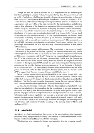 CHAPTER 5. ANALYSIS
Though the need for agility is evident, the SOA implementation and adoption goes
too slow according to Lourens: “when it comes to sharing data through services, it will
be no big of a challenge. Building functionalities, however, is something that we have not
done yet at all. From our entire IT-landscape, I think only 5% can be classiﬁed as SOA.
This is because SOA cannot just be employed on project level, it should be adopted on an
organization-wide level”. One of the main reasons why the implementation and adoption
goes so slow is because of the allocation of resources within the organization: “we spend
about 85% of our resources and priorities on keeping the current architecture running.
That leaves only 15% for real innovations, leading to this to go so slow”. Because of this
distribution of resources, the organization ﬁnds itself in a vicious circle: “on one hand
we need such a large amount of resources to keep everything running, on the other hand
we wouldn’t be needing this much resources if we innovated and implemented a SOA
organization-wide to gain efﬁciency and lower maintenance costs”. This also results in a
lack of SOA knowledge throughout the organization. Though many trainings have been
given to get developers on the SOA level, still only 5% of the architecture is SOA, so not
100% is trained.
It seems, however, easier said than done. The organization is too project-oriented:
“the interest of the projects are leading, especially the product owners who only aim at
achieving business results. This is why there is too little attention and interest in the need
for SOA on an organization-wide level”. There is a big conceptual gap between business
and IT, as the requirements are often nog communicated clearly from the business to
IT. But there are also some drivers coming from the business that might increase the
awareness of the importance of SOA, namely the agile methodology that the organization
employs and the need for business process management. “I see that agile is deﬁnitely
an accelerator for SOA. The same goes for business process management (BPM). BPM
forces you to work within the SOA principles. As many people from the business want
BPM to support their business process, the interest in SOA also grows”.
Where Lourens sees the biggest potential trouble is in the control side of SOA: “the
coordination is incredibly difﬁcult. My fear is that it will only get more complex when
SOA is fully implemented”. Aside from that, Lourens identiﬁes the culture as another big
challenge: “it is hard to push through a fundamental change. Keeping it up and adhering
to it. There seems to be not enough time for that within our organization”.
As SOA has not become a commodity within the Belastingdienst, even after 10 years
after ﬁrst introducing it, it becomes clear that the organization is not quite as mature as
they could have been by now. The organization has cut up the landscape into smaller com-
ponents on paper, however no implementation on an organization-wide level is present.
Information and business capabilities are exposed as a service within departments and
outside the departments. Reusibility in certain datasets is achieved, however both tech-
nical and business agility is not achieved yet. Based on this analysis, the Belastingdienst
will be valued with a maturity level of 2 according to the maturity model of Mircea and
Andreescu (2012).
5.1.4 AkzoNobel
AkzoNobel is a Dutch multinational that operates in the markets of specialty chemicals,
decorative paints, and performance coatings. The company is active in more than 80 coun-
tries all over the world and has around 47,000 employees.
This interview was conducted with two representatives from the company, namely
32
 
