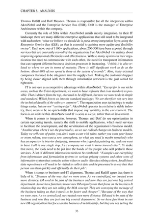 CHAPTER 5. ANALYSIS
Thomas Ratliff and Dolf Moonen. Thomas is responsible for all the integration within
AkzoNobel and the Enterprise Service Bus (ESB). Dolf is the manager of Enterprise
Architecture within the company.
Currently the role of SOA within AkzoNobel entails mostly integration. In their IT
landscape there are many different enterprise applications that still need to be integrated
with each other: “what we believe we should do is put a strong integration layer, using the
Enterprise Service Bus (ESB), as that is essential to gaining more agility and ﬂexibility
on top”. Until now, out of 1100+ applications, about 200-300 have been exposed through
services that are constantly reused by the organization. For AkzoNobel it is mainly about
improving operational efﬁciencies and effectiveness. With so many systems in their orga-
nization that need to communicate with each other, the need for transparent information
that can support different business decision processes is increasing. “I think it is also re-
lated to where we are in terms of maturity. There is still signiﬁcant work to do at the
bottom. About 80% of our spend is there at the system of records”. Also, many external
companies that need to be integrated into the supply chain. Making the customers happier
by being closer aligned with them through information retrieved is the goal aimed for
right now.
IT is not seen as a competitive advantage within AkzoNobel: “Except for in our niche
areas, such as the Color department, we want to have software that is as standard as pos-
sible. That is driven from the top, that used to be different, but now we want to do it simple
and standard. Which forces us into the standard packages. We are therefore not very into
the technical details of the software anymore”. The organization uses technology to make
things easier, but are not “cutting edge”. AkzoNobel operates in a relatively stable indus-
try, there seem to be no quick-shifts that impose any volatility in the environment. The
focus is on costs within AkzoNobel and IT is seen as a cost, rather than an investment.
When it comes to integration, however, Thomas and Dolf do see opportunities in
certain upcoming trends, namely the shift to mobile applications, which need services
to facilitate the development, and the servitization of the organization’s business model.
“Another area where I see the potential is, as we see radical changes in business models.
Today we sell cans of paint, you don’t want a can with paint, rather you want your house
or room redone, you want a new atmosphere, so what you need is maybe somebody who
has an expertise in interior designing, someone who is good at painting etc. and you want
to have it all in one single stop. As a company we want to move towards that”. To make
that move, the tools need to be put into the hands of the people who will perform those
services. A lot of different information needs to be combined: “Examples are everything
from information and formulation systems to various pricing systems and other sorts of
information system that contains either video or audio clips describing colors. So all these
data repositories will need to be visited to collect data and be presented in a way that that
person can then quickly and efﬁciently do their job”.
When it comes to business-and-IT alignment, Thomas and Ratliff agree that there is
little of it: “Because of the way that we were seen. As we centralized, we created even
more distance. IM used to be part of the business and now they are just one big central
department. So we have functions in our new IM organization that focus on the business-It
relationship, but they are not selling the SOA concept. They are conveying the message of
the business telling us that it needs to be faster and cheaper”.“Because of the way that
we were seen. As we centralized, we created even more distance. IM used to be part of the
business and now they are just one big central department. So we have functions in our
new IM organization that focus on the business-It relationship, but they are not selling the
33
 
