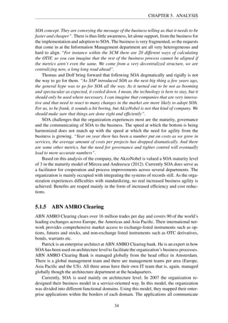 CHAPTER 5. ANALYSIS
SOA concept. They are conveying the message of the business telling us that it needs to be
faster and cheaper”. There is thus little awareness, let alone support, from the business for
the implementation and adoption to SOA. The business is very fragmented, so the requests
that come in at the Information Management department are all very heterogeneous and
hard to align. “For instance within the SCM there are 20 different ways of calculating
the OTIF, so you can imagine that the rest of the business process cannot be aligned if
the metrics aren’t even the same. We come from a very decentralized structure, we are
centralizing now, a long long road ahead”.
Thomas and Dolf bring forward that following SOA dogmatically and rigidly is not
the way to go for them. “As SAP introduced SOA as the next big thing a few years ago,
the general hype was to go for SOA all the way. As it turned out to be not as booming
and spectacular as expected, it cooled down. I mean, the technology is here to stay, but it
should only be used where necessary. I can imagine that companies that are very innova-
tive and that need to react to many changes in the market are more likely to adopt SOA.
For us, to be frank, it sounds a bit boring, but AkzoNobel is not that kind of company. We
should make sure that things are done right and efﬁciently”.
SOA challenges that the organization experiences most are the maturity, governance
and the communicating of SOA to the business. The speed at which the bottom is being
harmonized does not match up with the speed at which the need for agility from the
business is growing. “Year on year there has been a number put on costs as we grow in
services, the average amount of costs per projects has dropped dramatically. And there
are some other metrics, but the need for governance and tighter control will eventually
lead to more accurate numbers”.
Based on this analysis of the company, the AkzoNobel is valued a SOA maturity level
of 3 in the maturity model of Mircea and Andreescu (2012). Currently SOA does serve as
a facilitator for cooperation and process improvements across several departments. The
organization is mainly occupied with integrating the systems of records still. As the orga-
nization experiences difﬁculties with standardizing, no real increased business agility is
achieved. Beneﬁts are reaped mainly in the form of increased efﬁciency and cost reduc-
tions.
5.1.5 ABN AMRO Clearing
ABN AMRO Clearing clears over 16 million trades per day and covers 90 of the world’s
leading exchanges across Europe, the Americas and Asia Paciﬁc. Their international net-
work provides comprehensive market access to exchange-listed instruments such as op-
tions, futures and stocks, and non-exchange listed instruments such as OTC derivatives,
bonds, warrants etc.
Patrick is an enterprise architect at ABN AMRO Clearing bank. He is an expert in how
SOA has been used on architecture level to facilitate the organization’s business processes.
ABN AMRO Clearing Bank is managed globally from the head ofﬁce in Amsterdam.
There is a global management team and there are management teams per area (Europe,
Asia Paciﬁc and the US). All three areas have their own IT team that is, again, managed
globally though the architecture department at the headquarters.
Currently, SOA is used mainly on architecture level. In 2007 the organization re-
designed their business model in a service-oriented way. In this model, the organization
was divided into different functional domains. Using this model, they mapped their enter-
prise applications within the borders of each domain. The applications all communicate
34
 