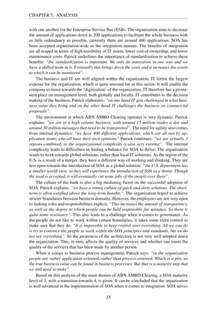 CHAPTER 5. ANALYSIS
with one another via the Enterprise Service Bus (ESB). The organization aims to decrease
the amount of applications down to 200 applications to facilitate the whole business with
as little redundancy as possible, currently there are around 400 applications. SOA has
been accepted organization-wide as the integration manner. The beneﬁts of integration
are all reaped in terms of high reusibility of IT assets, lower cost of ownership, and lower
maintenance costs. Patrick underlines the importance of standardization to achieve these
beneﬁts: “the standardization is important. We only do innovation in one way and we
have a skilled team in it. Eventually this brings down the costs and it increases the extent
to which it can be monitored”.
The business and IT are well aligned within the organization. IT forms the largest
expense for the organization, which is quite unusual for in this sector. It will enable the
company to move towards the ‘digitization’ of the organization. IT therefore has a promi-
nent place on management level, both globally and locally. IT contributes to the decision
making of the business, Patrick elaborates: “on one hand IT gets challenged in what busi-
ness value they bring and on the other hand IT challenges the business on commercial
proposals”.
The environment in which ABN AMRO Clearing operates is very dynamic, Patrick
explains: “we are in a high-volume business, with around 15 million trades a day and
around 30 million messages that need to be transported”. The need for agility also comes
from internal dynamics: “we have 400 different applications, which are all run by ap-
plication teams who all have their own opinions” Patrick continues: “we are actually 3
regions combined, so the organizational complexity is also very extreme”. The internal
complexity leads to difﬁculties in ﬁnding a balance for SOA to thrive. The organization
wants to work towards global solutions, rather than local IT solutions. As the region of the
U.S. is a result of a merger, they have a different way of working and thinking. They are
less open towards the introduction of SOA as a global solution: “the U.S. department has
a smaller world-view, so they will experience the introduction of SOA as a threat. Though
the road is accepted, it will eventually cut some jobs of the people over there”.
The culture of the bank is also a big mediating factor on the successful adoption of
SOA. Patrick explains: “we have a strong culture of quick-and-dirty solutions. The short-
term is often weighed above the long-term beneﬁts”. The organization hoped to achieve
stricter boundaries between business domains. However, the employees are not very open
to making roles and responsibilities explicit. “This increases the amount of transparency,
as well as the degree to which people can be held responsible for mistakes. So there is
quite some resistance”. This also leads to a challenge when it comes to governance. As
the people do not like to work within certain boundaries, it takes some extra control to
make sure that they do. “It is impossible to keep control over everything. All we can do
is try to convince the people to work within the SOA principles and standards, but we do
not see everything”. So the awareness of the architecture is not very well adopted down
the organization. This, in turn, affects the quality of services and whether one trusts the
quality of the services that has been made by another person.
When it comes to business process management, Patrick says: “in the organization
people are rather application-oriented, rather than process-oriented. Which is a pity, as
the true business value can be found in business processes. But that is a maturity step that
we still need to make”.
Based on this analysis of the main themes of ABN AMRO Clearing, a SOA maturity
level of 3, with a transition towards 4, is given. It can be concluded that the organization
is well advanced in the implementation of SOA when it comes to integration. SOA serves
35
 