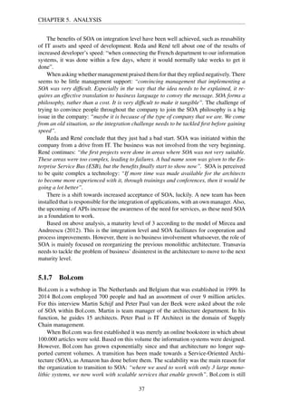 CHAPTER 5. ANALYSIS
The beneﬁts of SOA on integration level have been well achieved, such as reusability
of IT assets and speed of development. Reda and René tell about one of the results of
increased developer’s speed: “when connecting the French department to our information
systems, it was done within a few days, where it would normally take weeks to get it
done”.
When asking whether management praised them for that they replied negatively. There
seems to be little management support: “convincing management that implementing a
SOA was very difﬁcult. Especially in the way that the idea needs to be explained, it re-
quires an effective translation to business language to convey the message. SOA forms a
philosophy, rather than a cost. It is very difﬁcult to make it tangible”. The challenge of
trying to convince people throughout the company to join the SOA philosophy is a big
issue in the company: “maybe it is because of the type of company that we are. We come
from an old situation, so the integration challenge needs to be tackled ﬁrst before gaining
speed”.
Reda and René conclude that they just had a bad start. SOA was initiated within the
company from a drive from IT. The business was not involved from the very beginning.
René continues: “the ﬁrst projects were done in areas where SOA was not very suitable.
These areas were too complex, leading to failures. A bad name soon was given to the En-
terprise Service Bus (ESB), but the beneﬁts ﬁnally start to show now”. SOA is perceived
to be quite complex a technology: “If more time was made available for the architects
to become more experienced with it, through trainings and conferences, then it would be
going a lot better”.
There is a shift towards increased acceptance of SOA, luckily. A new team has been
installed that is responsible for the integration of applications, with an own manager. Also,
the upcoming of APIs increase the awareness of the need for services, as these need SOA
as a foundation to work.
Based on above analysis, a maturity level of 3 according to the model of Mircea and
Andreescu (2012). This is the integration level and SOA facilitates for cooperation and
process improvements. However, there is no business involvement whatsoever, the role of
SOA is mainly focused on reorganizing the previous monolithic architecture. Transavia
needs to tackle the problem of business’ disinterest in the architecture to move to the next
maturity level.
5.1.7 Bol.com
Bol.com is a webshop in The Netherlands and Belgium that was established in 1999. In
2014 Bol.com employed 700 people and had an assortment of over 9 million articles.
For this interview Martin Schijf and Peter Paul van der Beek were asked about the role
of SOA within Bol.com. Martin is team manager of the architecture department. In his
function, he guides 15 architects. Peter Paul is IT Architect in the domain of Supply
Chain management.
When Bol.com was ﬁrst established it was merely an online bookstore in which about
100.000 articles were sold. Based on this volume the information systems were designed.
However, Bol.com has grown exponentially since and that architecture no longer sup-
ported current volumes. A transition has been made towards a Service-Oriented Archi-
tecture (SOA), as Amazon has done before them. The scalability was the main reason for
the organization to transition to SOA: “where we used to work with only 3 large mono-
lithic systems, we now work with scalable services that enable growth”. Bol.com is still
37
 
