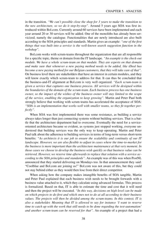 CHAPTER 5. ANALYSIS
in the transition. “We can’t possible close the shop for 3 years to make the transition to
the new architecture, so we do it step-by-step”. Around 5 years ago SOA was ﬁrst in-
troduced within Bol.com. Currently around 60 services have been implemented and each
year around 20 or 30 services will be added. One of the monoliths has already been ser-
vicized, namely the catalogue. Functionalities that are newly introduced are also built
according to the SOA principles and standards. Martin gives an example: “one of the ﬁrst
things that was built into a service is the well-known search suggestion function in the
webshop”.
Bol.com works with scrum-teams throughout the organization that are all responsible
for a speciﬁc topic, theme or domain from the IT landscape. “An example is the check-out
module. We have a whole scrum-team on that module. They are experts on that domain
and make sure that whenever a new paying method needs to be added, like iDeal has
become a new paying method for our Belgian customers, that they will take care of that”.
On business level there are stakeholders that have an interest in certain modules, and they
will know exactly which scrum-team to address for that. It can thus be concluded that
the business-and-IT alignment at Bol.com is very well organized. “Each scrum-team is
given a service that captures one business process. All services will be designed within
the boundaries of the domain of the scrum-team. Each business process has one business
owner, so the impact of the wishes of the business owner will stay limited to the scope
of the service, enabling the organization to keep growing”. Martin and Peter Paul both
strongly believe that working with scrum teams has accelerated the acceptance of SOA:
“SOA is an implementation that works well with smaller teams, so they ﬁt together per-
fectly”.
When SOA was ﬁrst implemented there was some resistance, as building a service
always takes longer than just connecting systems without building services. That is a bat-
tle that the architecture department had to overcome. Eventually the need for a service-
oriented architecture became so evident, as systems just stopped working, everyone un-
derstood that building services was the only way to keep operating. Martin and Peter
Paul talk about the adherence to building services in terms of long-term versus short-term
beneﬁts: “As architects it is our job to ensure the scalability and continuity of our IT
landscape. However, we are also ﬂexible to adjust in cases where the time-to-market for
the business is more important than the architecture maintenance at that very moment. In
those cases we choose to develop the business wish quickly so that business value can be
retrieved. However, we reserve time afterwards to replace that solution with a service ac-
cording to the SOA principles and standards”. An example was of this was when PostNL
announced that they started delivering on Mondays too. In that announcement they said:
“Coolblue and Bol.com are joining us!” Bol.com was not aware of this, but they could
not stay behind either as they would then lose from their direct competitor.
When asking how the company makes intangible beneﬁts of SOA tangible, Martin
and Peter Paul explained that each business wish needs to be brought forwards with a
business value attached to it, which they calculate using advanced formulas. This process
is formalized. Based on that, IT is able to estimate the time and cost that it will need
and then the project will be executed. “In this way, decisions on high level can be made
on which projects to do ﬁrst and which ones not to do at all according to their business
values. The projects will then be divided among the scrum-teams. In this context, IT is
also a stakeholder. Meaning that IT is allowed to say for instance ‘I want to reserve
time to catch up with the work that still needs to be done regarding the test-automation’
and another scrum-team can be reserved for that”. An example of a project that had a
38
 