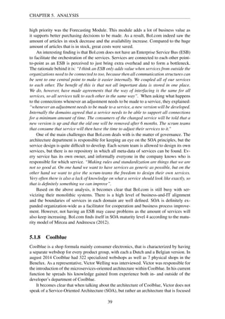 CHAPTER 5. ANALYSIS
high priority was the Forecasting Module. This module adds a lot of business value as
it supports better purchasing decisions to be made. As a result, Bol.com indeed saw the
amount of articles in stock decrease and the availability increase. Compared to the huge
amount of articles that is in stock, great costs were saved.
An interesting ﬁnding is that Bol.com does not have an Enterprise Service Bus (ESB)
to facilitate the orchestration of the services. Services are connected to each other point-
to-point as an ESB is perceived to just bring extra overhead and to form a bottleneck.
The rationale behind it is: “I think an ESB only adds value when services from outside the
organizations need to be connected to too, because then all communication structures can
be sent to one central point to make it easier internally. We coupled all of our services
to each other. The beneﬁt of this is that not all important data is stored in one place.
We do, however, have made agreements that the way of interfacing is the same for all
services, so all services talk to each other in the same way”. When asking what happens
to the connections whenever an adjustment needs to be made to a service, they explained:
“whenever an adjustment needs to be made to a service, a new version will be developed.
Internally the domains agreed that a service needs to be able to support all connections
for a minimum amount of time. The consumers of the changed service will be told that a
new version is up and that the old one will be removed after 6 months. The scrum teams
that consume that service will then have the time to adjust their services to it.”
One of the main challenges that Bol.com deals with is the matter of governance. The
architecture department is responsible for keeping an eye on the SOA principles, but the
service design is quite difﬁcult to develop. Each scrum team is allowed to design its own
services, but there is no repository in which all meta-data of services can be found. Ev-
ery service has its own owner, and informally everyone in the company knows who is
responsible for which service. “Making rules and standardization are things that we are
not so good at. On one hand we want to have services as generic as possible, but on the
other hand we want to give the scrum-teams the freedom to design their own services.
Very often there is also a lack of knowledge on what a service should look like exactly, so
that is deﬁnitely something we can improve”.
Based on the above analysis, it becomes clear that Bol.com is still busy with ser-
vicizing their monolithic systems. There is a high level of business-and-IT alignment
and the boundaries of services in each domain are well deﬁned. SOA is deﬁnitely ex-
panded organization-wide as a facilitator for cooperation and business process improve-
ment. However, not having an ESB may cause problems as the amount of services will
also keep increasing. Bol.com ﬁnds itself in SOA maturity level 4 according to the matu-
rity model of Mircea and Andreescu (2012).
5.1.8 Coolblue
Coolblue is a shop formula mainly consumer electronics, that is characterized by having
a separate webshop for every product group, with each a Dutch and a Belgian version. In
august 2014 Coolblue had 322 specialized webshops as well as 7 physical shops in the
Benelux. As a representative, Victor Welling was interviewed. Victor was responsible for
the introduction of the microservices-oriented architecture within Coolblue. In his current
function he spreads his knowledge gained from experience both in- and outside of the
developer’s department of Coolblue.
It becomes clear that when talking about the architecture of Coolblue, Victor does not
speak of a Service-Oriented Architecture (SOA), but rather an architecture that is focused
39
 