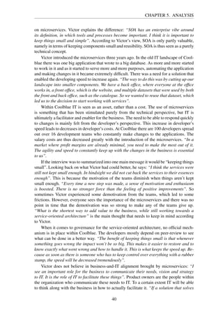 CHAPTER 5. ANALYSIS
on microservices. Victor explains the difference: “SOA has an enterprise vibe around
its deﬁnition, in which tools and processes become important. I think it is important to
keep things small and simple”. According to Victor’s view, SOA is only partly valuable,
namely in terms of keeping components small and reusibility. SOA is thus seen as a purely
technical concept.
Victor introduced the microservices three years ago. In the old IT landscape of Cool-
blue there was one big application that wrote to a big database. As more and more started
to work in it and as it started to serve more and more purposes, automating the application
and making changes in it became extremely difﬁcult. There was a need for a solution that
enabled the developing speed to increase again. “The way to do this was by cutting up our
landscape into smaller components. We have a back ofﬁce, where everyone at the ofﬁce
works in, a front ofﬁce, which is the website, and multiple datasets that were used by both
the front and back ofﬁce, such as the catalogue. So we wanted to reuse that dataset, which
led us to the decision to start working with services”.
Within Coolblue IT is seen as an asset, rather than a cost. The use of microservices
is something that has been stimulated purely from the technical perspective, but IT is
ultimately a facilitator and enabler for the business. The need to be able to respond quickly
to changes is mainly felt from the developer’s perspective. This increase in developer’s
speed leads to decreases in developer’s costs. At Coolblue there are 100 developers spread
out over 16 development teams who constantly make changes to the applications. The
salary costs are thus decreased greatly with the introduction of the microservices. “In a
market where proﬁt margins are already minimal, you need to make the most out of it.
The agility and speed to constantly keep up with the changes in the business is essential
to us”.
If the interview was to summarized into one main message it would be “keeping things
small”. Looking back on what Victor had could better, he says: “I think the services were
still not kept small enough. In hindsight we did not cut back the services to their essences
enough”. This is because the motivation of the teams diminish when things aren’t kept
small enough. “Every time a new step was made, a sense of motivation and enthusiasm
is boosted. There is no stronger force than the feeling of positive improvements”. So
sometimes Victor experienced some demotivation from the teams, which led to some
frictions. However, everyone sees the importance of the microservices and there was no
point in time that the demotivation was so strong to make any of the teams give up.
“What is the shortest way to add value to the business, while still working towards a
service-oriented architecture” is the main thought that needs to keep in mind according
to Victor.
When it comes to governance for the service-oriented architecture, no ofﬁcial mech-
anism is in place within Coolblue. The developers mostly depend on peer-review to see
what can be done in a better way. “The beneﬁt of keeping things small is that whenever
something goes wrong the impact won’t be so big. This makes it easier to restore and to
know exactly what went wrong and how to handle it. This is what keeps the speed up. Be-
cause as soon as there is someone who has to keep control over everything with a rubber
stamp, the speed will be decreased tremendously”.
Victor does not believe in business-and-IT alignment brought by microservices: “I
see an important role for the business to communicate their needs, vision and strategy
to IT. It is the role of IT to facilitate these things”. Product owners are the people within
the organization who communicate these needs to IT. To a certain extent IT will be able
to think along with the business in how to actually facilitate it. “If a solution that solves
40
 