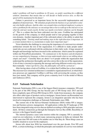 CHAPTER 5. ANALYSIS
today’s problems will lead to problems in 10 years, we prefer searching for a different
solution. Sometimes that means that we will decide to build services now, so that the
speed will be maintained in the future”.
Culture is perceived as an important factor for the successful implementation and
adoption of microservices. “We stimulate people from the business to go and talk to some-
one who builds software. And the other way around when a technical employee is going to
solve a problem for the end user, we encourage him or her to walk up to the end user to see
what the end user needs exactly. In that way maybe even better solutions can be thought
of”. This is a culture that has been cultivated over the years. Coolblue has anticipated
on the growth of the company, in which people tend to start grouping together in their
own domains. Another important part of the cultivated culture is the ability to admit that
something failed. “Starting small and making steps in the right direction is important. At
a certain moment there is a momentum to make more important steps”.
Victor identiﬁes the challenge in conveying the importance of a microservice-oriented
architecture towards the rest of the organization. It is difﬁcult to make people under-
stand who are not confronted with the architecture in their daily work. A huge amount of
thought and knowledge had been invested in this architecture, which cannot be explained
within one PowerPoint presentation. “To communicate to the business and development,
we use comprehensive language, so that everyone understands what we are talking about:
simple and small”. Currently there are about 5 or 6 people within the organization that
understand the architecture thoroughly and who convey this to the rest of the organization.
A lot of time is invested in repeating the message and using different words every time so
that eventually “when I get hit by a bus, the philosophy will still be carried on”.
After having taken a look at Coolblue, it is evident that Coolblue has a clear roadmap.
The microservices-oriented architecture is extended to organizational level, in which busi-
ness processes are supported. Coolblue is still busy with servicizing the systems, as they
have just started. This company will be given a maturity level 4 in the model of Mircea
and Andreescu (2012).
5.1.9 Nationale Nederlanden
Nationale Nederlanden (NN) is one of the biggest Dutch insurance companies. NN used
to be part of the ING Group, but has become part of NN Group since 2013 and has
been completely spun off from ING Group in 2014. Aside from insurances, the company
also offers other types of products such as mortgages. Jeroen Jansen van Roosendaal was
interviewed to represent this company. Jeroen is an integration specialist who has been
involved in integration challenges at Nationale Nederlanden since 2006.
The current role of the Service-Oriented Architecture (SOA) within NN is integra-
tion and business process management. All applications within the IT landscape of NN
have been integrated using services that are deﬁned according to SOA principles and stan-
dards. All these connections go through the Enterprise Service Bus (ESB). Reusibility of
services is the biggest beneﬁt reaped.
The internal dynamics cause some tension within the company. NN is currently fo-
cused on cost reductions, in which many outsourcing projects in India are initiated. But
at the same time NN still wants to be number one in what they do. These things cause an
instable situation to occur for the employees.
Jeroen tells about how SOA has transformed over the past decade. First NN used
IFSA, a certain technology, in which the principles and standards of a service were deﬁned
41
 