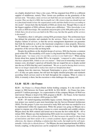 CHAPTER 5. ANALYSIS
on a highly detailed level. Since a few years, NN has migrated from IFSA to a different
supplier of middleware, namely Tibco. Jeroen sees problems on the granularity of the
services now. “Nowadays, many services are built that are not reusable, but rather point-
to-point. They say that it is SOA, but it actually isn’t. My vision is that you should start out
in a functional model in how the organization works and then build services according to
this model”. Jeroen feels like the beneﬁts of SOA are slowly lost. Though Tibco is one of
the biggest suppliers of SOA software, Jeroen sees a difference: “Tibco knowledge is not
the same as SOA knowledge. The standards and principles of the SOA philosophy are lost.
I think that a lot of services are built in the Tibco way, but that the quality of the services
is decreased”.
Nonetheless, there is still quite a strong SOA governance layer. The architecture layer
has deﬁned the principles and standards for the services. There is also a console that
displays failures of services, so that the service management department can guarantee
that both the technical as well as the functional completion is done properly. However,
the IT landscape is too big and too complex to keep control over the highly detailed
properties of the services that are being built.
Despite the problems on the detailed design of services, SOA has become a common
good within NN. The reusability of IT assets is a big beneﬁt that NN has been reaping for
the past years: “we reuse a lot, it is not like a service is ever built twice”. When asking
Jeroen about how mature he thinks NN is, he responds: “compared to other companies
that have adopted SOA, I think we are very mature”. Total cost of ownership, lower main-
tenance costs, developer’s speed are all beneﬁts that are reaped but are so deeply nestled
into the use of SOA that they aren’t mentioned. “We are so used to having those services,
that we no longer stand still to realize how much we beneﬁt from them”.
Judging from this interview, Nationale Nederlanden is given a SOA maturity level
of 4. As they are quite mature, but still lack the highly detailed principles and standards
according which services need to be built throughout the company. When it comes to
SOA, it certainly is there, but the execution is what challenges the company still.
5.1.10 KLM – Air France
KLM – Air France is a Franco-Dutch Airline holding company. It is the result of the
merger in 2004 between Air France and KLM. In 2014 KLM – Air France has trans-
ported 87.3 million passengers. As a representative of this company Mirjam v/d Wolf was
interviewed. Mirjam is head of the SOA program at KLM – Air France. In her function
she was the ﬁrst one to initiate a SOA project in 2007.
KLM – AF started migrating monolithic legacy systems. During this time an innova-
tion project was started to gain more knowledge into the Service-Oriented Architecture
(SOA). For this project 5 years was reserved to study SOA and what was needed for it to
be implemented within the organization. While this project was going on Mirjam ran a
project to migrate one of the legacy systems to a more sustainable and scalable solution.
Mirjam chose the SOA solution and turned out to become the ﬁrst within KLM – AF to
initiate SOA. Mirjam says that implementing SOA needs two essential things: “there has
to be a factor, that is driven from business or IT, that increases the need for these kinds
of innovations and there needs to be a certain academic degree applied to it. Because
otherwise, the chances of ﬁnding a solution fast that works, but might not be well main-
tainable. A dirty-ﬁx is a hassle forever”. For Mirjam, the most important beneﬁt of SOA is
loosely coupling, so that processes can be composed of smaller components. Reusibility
42
 