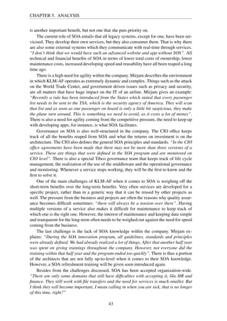 CHAPTER 5. ANALYSIS
is another important beneﬁt, but not one that she puts priority on.
The current role of SOA entails that all legacy systems, except for one, have been ser-
vicised. They develop their own services, but they also consumer them. That is why there
are also some external systems which they communicate with real-time through services.
“I don’t think that we would have such an advanced website and app without SOA”. All
technical and ﬁnancial beneﬁts of SOA in terms of lower total costs of ownership, lower
maintenance costs, increased developing speed and reusability have all been reaped a long
time ago.
There is a high need for agility within the company. Mirjam describes the environment
in which KLM-AF operates as extremely dynamic and complex. Things such as the attack
on the World Trade Center, and government driven issues such as privacy and security,
are all matters that have huge impact on the IT of an airline. Mirjam gives an example:
“Recently a rule has been introduced from the States which stated that every passenger
list needs to be sent to the TSA, which is the security agency of America. They will scan
that list and as soon as one passenger on board is only a little bit suspicious, they make
the plane turn around. This is something we need to avoid, as it costs a lot of money”.
There is also a need for agility coming from the competitive pressure, the need to keep up
with developing apps, for instance, is what SOA facilitates.
Governance on SOA is also well-structured in the company. The CIO ofﬁce keeps
track of all the beneﬁts reaped from SOA and what the returns on investment is on the
architecture. The CIO also deﬁnes the general SOA principles and standards. “In the CIO
ofﬁce agreements have been made that there may not be more than three versions of a
service. These are things that were deﬁned in the SOA program and are monitored on
CIO level”. There is also a special Tibco governance team that keeps track of life cycle
management, the realization of the use of the middleware and the operational governance
and monitoring. Whenever a service stops working, they will be the ﬁrst to know and the
ﬁrst to solve it.
One of the main challenges of KLM-AF when it comes to SOA is weighing off the
short-term beneﬁts over the long-term beneﬁts. Very often services are developed for a
speciﬁc project, rather than in a generic way that it can be reused by other projects as
well. The pressure from the business and projects are often the reasons why quality assur-
ance becomes difﬁcult sometimes: “there will always be a tension over there”. Having
multiple versions of a service also makes it difﬁcult for maintenance to keep track of
which one is the right one. However, the interest of maintenance and keeping data simple
and transparent for the long-term often needs to be weighed out against the need for speed
coming from the business.
The last challenge is the lack of SOA knowledge within the company. Mirjam ex-
plains: “During the SOA innovation program, all guidelines, standards and principles
were already deﬁned. We had already realized a lot of things. After that another half year
was spent on giving trainings throughout the company. However, not everyone did the
training within that half year and the program ended too quickly”. There is thus a portion
of the architects that are not fully up-to-level when it comes to their SOA knowledge.
However, a SOA refreshment training will be given soon introduced again.
Besides from the challenges discussed, SOA has been accepted organization-wide.
“There are only some domains that still have difﬁculties with accepting it, like HR and
ﬁnance. They still work with ﬁle transfers and the need for services is much smaller. But
I think they will become important, I mean calling in when you are sick, that is no longer
of this time, right?”
43
 