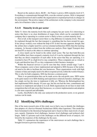 CHAPTER 5. ANALYSIS
Based on the analysis above, KLM – Air France is given a SOA maturity level of 5.
Everything is communicated through SOA, even the external systems. SOA is integrated
at organizational level and it enables the organization to respond proactively to changes in
the environment. The positive impact of the architecture on the company is also measured
and a lot of business value is created.
5.1.11 Maturity levels per sector
Table 5.1 shows the maturity levels that each company has per sector. It is interesting to
notice that there is no clear distribution of stages from which can be concluded that a
company that is operating in a certain sector is likely to have a certain maturity level.
First of all, in the transport sector there is a big difference in maturity levels. This can
be explained through the fact that transport is something that has been around for ages.
It has always worked, even without the help of IT. It does become apperent, though, that
the airlines have a higher need for a service-oriented architecture (SOA) than the trucking
company. As became evident from the within-case analysis, Peter Appel Transport does
not need IT as much as the others to continue operating.
A close match can be found in the online retail sector. The fact that both Bol.com
and Coolblue have been assigned a maturity level of 4 can be explained through the fact
that they are direct competitors of each other. In the sector that they are operating, it is
essential to have IT at a high level to stay competitive. These companies are as virtual as
it gets and therefore have IT as a key component in their business strategies.
Within the ﬁnancial services it can be seen that they cluster around stage 3 and 4.
These companies seem to have implemented and adopted to SOA because of the techni-
cal need to be able to facilitate the core businesses. These organizations work with high
volumes of data and simply need to be able to respond actively within the world of ﬁnance.
This is why for both companies, SOA has become a common good.
There is no generalization that can be made across the non-proﬁt cases. NEN seems
to be quite mature in its SOA thinking and experiences relatively harmless challenges, but
has simply not has the time to implement it fully yet. Whereas the Belastingdienst has
had implemented SOA already 10 years ago, but has not had the time, commitment and
resources to implement and adopt to it at all. Both organizations do not have to deal with
competition that will take away their businesses, so a slower implementation and adoption
is a bit more expected and affordable.
Lastly, AkzoNobel is the only case analyzed in the production sector, so no general-
izations can be made.
5.2 Identifying SOA challenges
One of the main research aims of this study was to ﬁnd a way to identify the challenges
that adopters of a Service-Oriented Architecture (SOA) often experience. This model has
been formulated in the theoretical background and is based on three main levels of anal-
yses, namely: Enterprise level challenges, business level challenges and technical chal-
lenges. Table 5.2 presents each of the challenges on the different levels of analysis, fol-
lowed by the responses of the challenges by the cases.
Table 5.3, summarizes the experiences of the interviewees on each challenge that is
brought forward in previous literature.
44
 