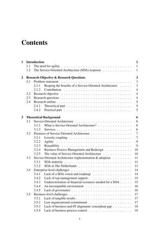 Contents
1 Introduction 1
1.1 The need for agility . . . . . . . . . . . . . . . . . . . . . . . . . . . . . 1
1.2 The Service-Oriented Architecture (SOA) response . . . . . . . . . . . . 1
2 Research Objective & Research Questions 3
2.1 Problem statement . . . . . . . . . . . . . . . . . . . . . . . . . . . . . 3
2.1.1 Reaping the beneﬁts of a Service-Oriented Architecture . . . . . 3
2.1.2 Contribution . . . . . . . . . . . . . . . . . . . . . . . . . . . . 4
2.2 Research objective . . . . . . . . . . . . . . . . . . . . . . . . . . . . . 4
2.3 Research questions . . . . . . . . . . . . . . . . . . . . . . . . . . . . . 4
2.4 Research outline . . . . . . . . . . . . . . . . . . . . . . . . . . . . . . . 5
2.4.1 Theoretical part . . . . . . . . . . . . . . . . . . . . . . . . . . . 5
2.4.2 Practical part . . . . . . . . . . . . . . . . . . . . . . . . . . . . 5
3 Theoretical Background 6
3.1 Service-Oriented Architecture . . . . . . . . . . . . . . . . . . . . . . . 6
3.1.1 What is Service-Oriented Architecture? . . . . . . . . . . . . . . 6
3.1.2 Services . . . . . . . . . . . . . . . . . . . . . . . . . . . . . . . 6
3.2 Premises of Service-Oriented Architecture . . . . . . . . . . . . . . . . . 7
3.2.1 Loosely coupling . . . . . . . . . . . . . . . . . . . . . . . . . . 7
3.2.2 Agility . . . . . . . . . . . . . . . . . . . . . . . . . . . . . . . 9
3.2.3 Reusability . . . . . . . . . . . . . . . . . . . . . . . . . . . . . 9
3.2.4 Business Process Management and Redesign . . . . . . . . . . . 10
3.2.5 The value of Service-Oriented Architecture . . . . . . . . . . . . 10
3.3 Service-Oriented Architecture implementation & adoption . . . . . . . . 11
3.3.1 SOA maturity . . . . . . . . . . . . . . . . . . . . . . . . . . . . 11
3.3.2 SOA in The Netherlands . . . . . . . . . . . . . . . . . . . . . . 13
3.4 Enterprise-level challenges . . . . . . . . . . . . . . . . . . . . . . . . . 14
3.4.1 Lack of a SOA vision and roadmap . . . . . . . . . . . . . . . . 14
3.4.2 Lack of top management support . . . . . . . . . . . . . . . . . . 15
3.4.3 Underestimation of ﬁnancial resources needed for a SOA . . . . . 15
3.4.4 An incompatible environment . . . . . . . . . . . . . . . . . . . 16
3.4.5 Lack of governance . . . . . . . . . . . . . . . . . . . . . . . . . 16
3.5 Business-level challenges . . . . . . . . . . . . . . . . . . . . . . . . . . 17
3.5.1 Lack of tangible results . . . . . . . . . . . . . . . . . . . . . . . 17
3.5.2 Low organizational commitment . . . . . . . . . . . . . . . . . . 17
3.5.3 Lack of business-and-IT alignment: conceptual gap . . . . . . . . 18
3.5.4 Lack of business process control . . . . . . . . . . . . . . . . . . 19
v
 