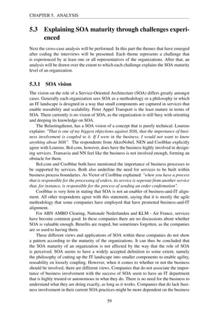 CHAPTER 5. ANALYSIS
5.3 Explaining SOA maturity through challenges experi-
enced
Next the cross-case analysis will be performed. In this part the themes that have emerged
after coding the interviews will be presented. Each theme represents a challenge that
is experienced by at least one or all representatives of the organizations. After that, an
analysis will be drawn over the extent to which each challenge explains the SOA maturity
level of an organization.
5.3.1 SOA vision
The vision on the role of a Service-Oriented Architecture (SOA) differs greatly amongst
cases. Generally each organization sees SOA as a methodology or a philosophy in which
an IT landscape is designed in a way that small components are captured in services that
enable reusability and scalability. Peter Appel Transport is the least mature in terms of
SOA. There currently is no vision of SOA, as the organization is still busy with orienting
and deeping its knowledge on SOA.
The Belastingdienst, has a SOA vision of a concept that is purely technical. Lourens
explains: "That is one of my biggest objections against SOA, that the importance of busi-
ness involvement is coupled to it. If I were in the business, I would not want to know
anything about SOA". The respondents from AkzoNobel, NEN and Coolblue explicitly
agree with Lourens. Bol.com, however, does have the business highly involved in design-
ing services. Transavia and NN feel like the business is not involved enough, forming an
obstacle for them.
Bol.com and Coolblue both have mentioned the importance of business processes to
be supported by services. Both also underline the need for services to be built within
business process boundaries. As Victor of Coolblue explained: "when you have a process
that is responsible for the processing of orders, its service is seperate from another service
that, for instance, is responsible for the process of sending an order conﬁrmation".
Coolblue is very ﬁrm in stating that SOA is not an enabler of business-and-IT align-
ment. All other respondents agree with this statement, saying that it is mostly the agile
methodology that some companies have employed that have promoted business-and-IT
alignment.
For ABN AMRO Clearing, Nationale Nederlanden and KLM - Air France, services
have become common good. In these companies there are no discussions about whether
SOA is valuable enough. Beneﬁts are reaped, but sometimes forgotten, as the companies
are so used to having them.
These different views and applications of SOA within these companies do not show
a pattern according to the maturity of the organizations. It can thus be concluded that
the SOA maturity of an organization is not affected by the way that the role of SOA
is perceived. SOA seems to have a widely accepted deﬁnition to some extent, namely
the philosophy of cutting up the IT landscape into smaller components to enable agility,
reusability en loosely coupling. However, when it comes to whether or not the business
should be involved, there are different views. Companies that do not associate the impor-
tance of business involvement with the success of SOA seem to have an IT department
that is highly trusted or autonomous in what they do. There is no need for the business to
understand what they are doing exactly, as long as it works. Companies that do lack busi-
ness involvement in their current SOA practices might be more dependent on the business
59
 