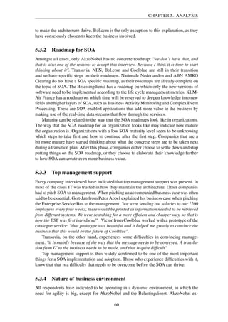 CHAPTER 5. ANALYSIS
to make the architecture thrive. Bol.com is the only exception to this explanation, as they
have consciously chosen to keep the business involved.
5.3.2 Roadmap for SOA
Amongst all cases, only AkzoNobel has no concrete roadmap: "we don’t have that, and
that is also one of the reasons to accept this interview. Because I think it is time to start
thinking about it". Transavia, NEN, Bol.com and Coolblue are still in their transition
and so have speciﬁc steps on their roadmaps. Nationale Nederlanden and ABN AMRO
Clearing do not have a SOA speciﬁc roadmap, as their roadmaps are already complete on
the topic of SOA. The Belastingdienst has a roadmap on which only the new versions of
software need to be implemented according to the life cycle management metrics. KLM-
Air France has a roadmap on which time will be reserved to deepen knowledge into new
ﬁelds and higher layers of SOA, such as Business Activity Monitoring and Complex Event
Processing. These are SOA-enabled applications that add more value to the business by
making use of the real-time data streams that ﬂow through the services.
Maturity can be related to the way that the SOA roadmaps look like in organizations.
The way that the SOA roadmap for an organization looks like may indicate how mature
the organization is. Organizations with a low SOA maturity level seem to be unknowing
which steps to take ﬁrst and how to continue after the ﬁrst step. Companies that are a
bit more mature have started thinking about what the concrete steps are to be taken next
during a transition plan. After this phase, companies either choose to settle down and stop
putting things on the SOA roadmap, or they choose to elaborate their knowledge further
to how SOA can create even more business value.
5.3.3 Top management support
Every company interviewed have indicated that top management support was present. In
most of the cases IT was trusted in how they maintain the architecture. Other companies
had to pitch SOA to management. When pitching an accompanied business case was often
said to be essential. Gert-Jan from Peter Appel explained his business case when pitching
the Enterprise Service Bus to the management: "we were sending out salaries to our 1200
employees every four weeks, these would be printed as information needed to be retrieved
from different systems. We were searching for a more efﬁcient and cheaper way, so that is
how the ESB was ﬁrst introduced". Victor from Coolblue worked with a prototype of the
catalogue service: "that prototype was beautiful and it helped me greatly to convince the
business that this would be the future of Coolblue".
Transavia, on the other hand, experiences some difﬁculties in convincing manage-
ment: "it is mainly because of the way that the message needs to be conveyed. A transla-
tion from IT to the business needs to be made, and that is quite difﬁcult".
Top management support is thus widely conﬁrmed to be one of the most important
things for a SOA implementation and adoption. Those who experience difﬁculties with it,
know that that is a difﬁculty that needs to be overcome before the SOA can thrive.
5.3.4 Nature of business environment
All respondents have indicated to be operating in a dynamic environment, in which the
need for agility is big, except for AkzoNobel and the Belastingdienst. AkzoNobel ex-
60
 