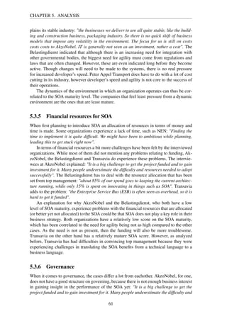 CHAPTER 5. ANALYSIS
plains its stable industry: "the businesses we deliver to are all quite stable, like the build-
ing and construction business, packaging industry. So there is no quick shift of business
models that impose any volatility in the environment. The focus for us is still on costs
costs costs to AkzoNobel. IT is generally not seen as an investment, rather a cost". The
Belastingdienst indicated that although there is an increasing need for integration with
other governmental bodies, the biggest need for agility must come from regulations and
laws that are often changed. However, these are even indicated long before they become
active. Though changes will need to be made to the systems, there is no real pressure
for increased developer’s speed. Peter Appel Transport does have to do with a lot of cost
cutting in its industry, however developer’s speed and agility is not core to the success of
their operations.
The dynamics of the environment in which an organization operates can thus be cor-
related to the SOA maturity level. The companies that feel least pressure from a dynamic
environment are the ones that are least mature.
5.3.5 Financial resources for SOA
When ﬁrst planning to introduce SOA an allocation of resources in terms of money and
time is made. Some organizations experience a lack of time, such as NEN: "Finding the
time to implement it is quite difﬁcult. We might have been to ambitious while planning,
leading this to get stuck right now".
In terms of ﬁnancial resources a bit more challenges have been felt by the interviewed
organizations. While most of them did not mention any problems relating to funding, Ak-
zoNobel, the Belastingdienst and Transavia do experience these problems. The intervie-
wees at AkzoNobel explained: "It is a big challenge to get the project funded and to gain
investment for it. Many people underestimate the difﬁculty and resources needed to adopt
successfully". The Belastingdienst has to deal with the resource allocation that has been
set from top management: "about 85% of our spend goes to keeping the current architec-
ture running, while only 15% is spent on innovating in things such as SOA". Transavia
adds to the problem: "the Enterprise Service Bus (ESB) is often seen as overhead, so it is
hard to get it funded".
An explanation for why AkzoNobel and the Belastingdienst, who both have a low
level of SOA maturity, experience problems with the ﬁnancial resources that are allocated
(or better yet not allocated) to the SOA could be that SOA does not play a key role in their
business strategy. Both organizations have a relatively low score on the SOA maturity,
which has been correlated to the need for agility being not as high compared to the other
cases. As the need is not as present, then the funding will also be more troublesome.
Transavia on the other hand has a relatively mature SOA score. However, as analyzed
before, Transavia has had difﬁculties in convincing top management because they were
experiencing challenges in translating the SOA beneﬁts from a technical language to a
business language.
5.3.6 Governance
When it comes to governance, the cases differ a lot from eachother. AkzoNobel, for one,
does not have a good structure on governing, because there is not enough business interest
in gaining insight in the performance of the SOA yet: "It is a big challenge to get the
project funded and to gain investment for it. Many people underestimate the difﬁculty and
61
 