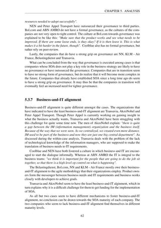 CHAPTER 5. ANALYSIS
resources needed to adopt successfully".
NEN and Peter Appel Transport have outsourced their governance to third parties.
Bol.com and ABN AMRO do not have a formal governance, as the cultures of the com-
panies are not very open to tight control. The culture at Bol.com towards governance was
explained to be like this: "Make sure that the product works and see what needs to be
improved. If there are some loose ends, is thay okay? If it is then leave it. This is what
makes it a bit harder in the future, though". Coolblue also has no formal governance, but
rather rely on peer-review.
Lastly, the companies that do have a strong grip on governance are NN, KLM - Air
France, Belastingdienst and Transavia.
What can be concluded from the way that governance is executed among cases is that
companies whose SOA does not play a key role in the business strategy are likely to have
no governance or have outsourced the governance. Companies that are in transition seem
to have no strong form of governance, but do realize that it will become more complex in
the future. Companies that already have established SOA since a long time ago do seem
to have a strong grip on governance. It may thus be that the companies in transition will
eventually feel an increased need for tighter governance.
5.3.7 Business-and-IT alignment
Business-and-IT alignment is quite different amongst the cases. The organizations that
have indicated to have the least business-and-IT alignment are Transavia, AkzoNobel and
Peter Appel Transport. Though Peter Appel is currently working on gaining insight in
what the business actually wants, Transavia and AkzoNobel have been struggling with
this challenge for quite some time now. The men of AkzoNobel explain: "there is quite
a gap between the IM (information management) organization and the business itself.
Because of the way that we were seen. As we centralized, we created even more distance.
IM used to be part of the business and now they are just one big central department". As
discussed during the within-case analysis, Transavia deals with the problem of the lack
of technological knowledge of the information managers, who are supposed to make the
translation of business needs to IT requirements.
Coolblue and NEN have both fostered a culture in which business and IT are encour-
aged to start the dialogue informally. Whereas at ABN AMRO the IT is integral to the
business teams: "we think it is important for the people that are going to do the job sit
together, so that there is a high level op control on what is happening".
The Belastingdienst, Bol.com, NN and KLM - Air France mostly owe their business-
and-IT alignment to the agile methodology that their organizations employ. Product own-
ers form the messenger between business needs and IT requirements and business works
closely with developers to achieve goals.
Transavia and AkzoNobel seem to have the least business-and-IT alginment, which in
turn explains why it is a difﬁcult challenge for them to get funding for the implementation
of SOA.
As all but two cases seem to have different mechanisms to foster business-and-IT
alignment, no conclusion can be drawn towards the SOA maturity of each company. The
two companies who seem to lack business-and-IT alignment ﬁnd themselves in different
maturity levels.
62
 