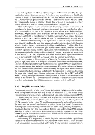 CHAPTER 5. ANALYSIS
poses a challenge for them. ABN AMRO Clearing and NEN are both trusted by the orga-
nization in what they do, so no real need for business involvement in the way that SOA is
executed is needed in these organizations. Bol.com and Coolblue actively communicate
the SOA/microservices philosophy to both the IT and business. Lastly, NN and KLM-
Air France are also trusted in what they do and they have a lot of experience in it. They
indicate themselves, however, that the commitment is not complete yet.
When analyzing these results, a relationship between organizational commitment and
maturity can be found. Organizations where commitment is lowest seem to be those where
SOA does not play a key role in the company’s strategy (Peter Appel, Belastingdienst,
AkzoNobel). Organizations where there is no need for business awareness of SOA are
those in which the IT is trusted in the way that they execute SOA, as long as they make
sure that it works (NEN, ABN AMRO Clearing). For these companies, working with a
SOA is inherent to the functioning of the organization as a whole. Companies where the
need for agility, and thus the need for a service-oriented architecture, is high, the business
is highly involved in the commitment to the philosophy (Bol.com, Coolblue). For these
companies it is crucial to maintain an agile architecture to survive, therefore more time
and effort is put into making sure that organization-wide commitment is achieved. Lastly,
the organizations that have been working with a SOA for many years now are also trusted
in what they do (KLM, NN). To perform even better, however, these organizations see the
need to increase the level of SOA knowledge within the company even further.
The only exception in this explanation is Transavia. Though their perceived need for
agility is high, there seems to be a big lack of business involvement and interest in SOA.
This can either be explained through the aforementioned lack of SOA knowledge of infor-
mation managers that form a challenge to communicate SOA to the business, or because
the need for business involvement is overestimated by the organization. In this company
the integration has been completed and a high level of reusability is achieved, along with
the lower total costs of ownership and maintenance costs, just like at NEN and ABN
AMRO Clearing. During the interview this explanation is proved as the business has no
interest in the way that the IT department offers solutions: "The business does not invest
in an Enterprise Service Bus (ESB), but rather in a solution to their problems".
5.3.9 Tangible results of SOA
The nature of the results of a Service-Oriented Architecture (SOA) are highly intangible.
When asking the respondents how they explain the beneﬁts of SOA, two themes arose:
The importance of a business value and taking small steps in the implementation of SOA.
Coupling a tangible business value to a SOA project is important to make quantify the
results of SOA. At AkzoNobel, Thomas gave an example: "in my case, I have got around
45 3PL connected to the system. The smaller ones are annually half a million in savings,
the bigger ones are annually a million plus in savings. So just from that 45, I can quantify
that and people can see from my contract value the added value for having that in place."
As explained during the within-case analysis, Bol.com sorts and prioritizes SOA projects
according to business value added. The forecasting module, for instance, was one of the
ﬁrst SOA projects as most business value could be retrieved in terms of lower inventory
costs and higher availability of products.
Implementing SOA step-by-step is another important theme mentioned by the inter-
viewees when it comes to the results of SOA. Victor of Coolblue states: "I would never try
to sell services as an enormous project, rather a step-by-step transition towards services".
64
 