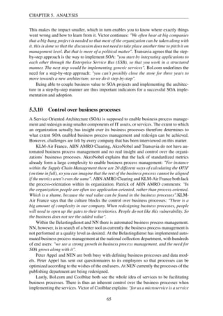 CHAPTER 5. ANALYSIS
This makes the impact smaller, which in turn enables you to know where exactly things
went wrong and how to learn from it. Victor continues: "We often hear at big companies
that a big-bang project is needed so that most of the organization can be taken along with
it. this is done so that the discussion does not need to take place another time to pitch it on
management level. But that is more of a political matter". Transavia agrees that the step-
by-step approach is the way to implement SOA: "you start by integrating applications to
each other through the Enterprise Service Bus (ESB), so that you work in a structured
manner. The next step would be implementing generic services". Bol.com underlines the
need for a step-by-step approach: "you can’t possibly close the store for three years to
move towards a new architecture, so we do it step-by-step".
Being able to couple business value to SOA projects and implementing the architec-
ture in a step-by-step manner are thus important indicators for a successful SOA imple-
mentation and adoption.
5.3.10 Control over business processes
A Service-Oriented Architecture (SOA) is supposed to enable business process manage-
ment and redesign using smaller components of IT assets, or services. The extent to which
an organization actually has insight over its business processes therefore determines to
what extent SOA enabled business process management and redesign can be achieved.
However, challenges are felt by every company that has been interviewed on this matter.
KLM-Air France, ABN AMRO Clearing, AkzoNobel and Transavia do not have au-
tomated business process management and no real insight and control over the organi-
zations’ businesss processes. AkzoNobel explains that the lack of standardized metrics
already form a large complexity to enable business process management: "For instance
within the Supply Chain Management there are 20 different ways of calculating the OTIF
(on time in full), so you can imagine that the rest of the business process cannot be aligned
if the metrics aren’t even the same". ABN AMRO Clearing and KLM-Air France both lack
the process-orientation within its organization. Patrick of ABN AMRO comments: "In
the organization people are often too application-oriented, rather than process-oriented.
Which is a shame, because the real value can be found in the business processes".KLM-
Air France says that the culture blocks the control over business processes: "There is a
big amount of complexity in our company. When redesigning business processes, people
will need to open up the gates to their territories. People do not like this vulnerability. So
the business does not see the added value".
Within the Belastingdienst and NN there is automated business process management.
NN, however, is in search of a better tool as currently the business process management is
not performed at a quality level as desired. At the Belastingdienst has implemented auto-
mated business process management at the national collection department, with hundreds
of end users: "we see a strong growth in business process management, and the need for
SOA grows along with it".
Peter Appel and NEN are both busy with deﬁning business processes and data mod-
els. Peter Appel has sent out questionnaires to its employees so that processes can be
optimized according to the wishes of the end users. At NEN currently the processes of the
publishing department are being redesigned.
Lastly, Bol.com and Coolblue both see the whole idea of services to be facilitating
business processes. There is thus an inherent control over the business processes when
implementing the services. Victor of Coolblue explains: "for us a microservice is a service
65
 