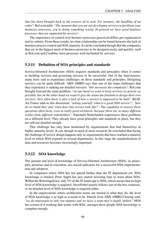 CHAPTER 5. ANALYSIS
that has been brought back to the essence of its task. For instance, the handling of an
order". Bol.com adds: "The moment that you are not developing services to facilitate your
businesss processes, you’re doing something wrong. In general we have good business
processes that are supported by services".
The importance of control over business processes perceived differs per organization
and its culture. From these results, no clear relationship can be found between the lack of
business process control and SOA maturity. It can be concluded though that the companies
that are in the biggest need of business processes to be designed easily and quickly, such
as Bol.com and Coolblue, have processes well-facilitated by services.
5.3.11 Deﬁnition of SOA principles and standards
Service-Oriented Architecture (SOA) requires standards and principles when it comes
to building services and governing services to be successful. Out of the interviewees,
many have said to experience challenges on these standards and principles. Designing
services can be quite difﬁcult. ABN AMRO says that one of the main challenges that
they experience is making too detailed services: "this increases the complexity". Bol.com
brought forward the same problem: "on one hand we want to keep services as generic as
possible, but on the other hand we want to give the teams the freedom to design their own
services. Very often there is also a lack of how a service is supposed to be built". KLM-
Air France adds to this discussion: "asking yourself ’what is a good SOA service?’, ’how
do we build that’ and ’what does that service look like?’. The capability to answer these
questions often lacks, even in really good architects, because there are so many different
wishes from different stakeholders". Nationale Nederlanden experiences these problems
on a different level. They already have good principles and standards in place, but they
are still not detailed enough.
This challenge has only been mentioned by organizations that ﬁnd themselves in
higher maturity levels. It can, though in need of more research, be concluded that facing
the challenge of service design happens only to organizations that have reached a maturity
level in which SOA expands to several departments. In this stage the standardization of
data and resources becomes increasingly important.
5.3.12 SOA knowledge
The amount and level of knowledge of Service-Oriented Architecture (SOA), its princi-
ples, premises and its execution, are crucial indicators for a successful SOA implementa-
tion and adoption.
In companies where SOA has not spread further than the IT department yet, SOA
knowledge is limited. Peter Appel has just started investing time to learn about SOA.
Within the Belastingdienst, only 5% of the IT landscape is SOA, which means that no high
level of SOA knowledge is required. AkzoNobel mainly follows out-of-the box solutions,
so no detailed level of SOA knowledge is required either.
In the organizations where architecture teams are trusted in what they do, the level
of SOA knowledge is as high as it needs to be. Patrick from ABN AMRO Clearing said:
"we do innovation in only one manner and we have a team that is highly skilled". NEN
has a team of 8 working that works with SOA, amongst these people SOA knowledge is
complete enough.
66
 
