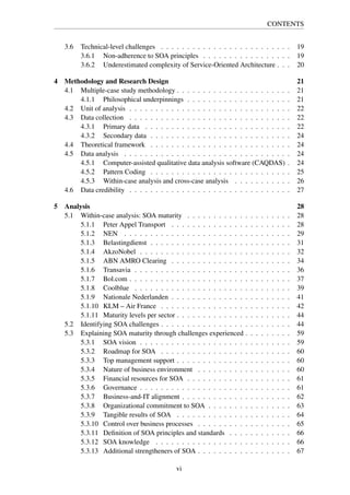 CONTENTS
3.6 Technical-level challenges . . . . . . . . . . . . . . . . . . . . . . . . . 19
3.6.1 Non-adherence to SOA principles . . . . . . . . . . . . . . . . . 19
3.6.2 Underestimated complexity of Service-Oriented Architecture . . . 20
4 Methodology and Research Design 21
4.1 Multiple-case study methodology . . . . . . . . . . . . . . . . . . . . . . 21
4.1.1 Philosophical underpinnings . . . . . . . . . . . . . . . . . . . . 21
4.2 Unit of analysis . . . . . . . . . . . . . . . . . . . . . . . . . . . . . . . 22
4.3 Data collection . . . . . . . . . . . . . . . . . . . . . . . . . . . . . . . 22
4.3.1 Primary data . . . . . . . . . . . . . . . . . . . . . . . . . . . . 22
4.3.2 Secondary data . . . . . . . . . . . . . . . . . . . . . . . . . . . 24
4.4 Theoretical framework . . . . . . . . . . . . . . . . . . . . . . . . . . . 24
4.5 Data analysis . . . . . . . . . . . . . . . . . . . . . . . . . . . . . . . . 24
4.5.1 Computer-assisted qualitative data analysis software (CAQDAS) . 24
4.5.2 Pattern Coding . . . . . . . . . . . . . . . . . . . . . . . . . . . 25
4.5.3 Within-case analysis and cross-case analysis . . . . . . . . . . . 26
4.6 Data credibility . . . . . . . . . . . . . . . . . . . . . . . . . . . . . . . 27
5 Analysis 28
5.1 Within-case analysis: SOA maturity . . . . . . . . . . . . . . . . . . . . 28
5.1.1 Peter Appel Transport . . . . . . . . . . . . . . . . . . . . . . . 28
5.1.2 NEN . . . . . . . . . . . . . . . . . . . . . . . . . . . . . . . . 29
5.1.3 Belastingdienst . . . . . . . . . . . . . . . . . . . . . . . . . . . 31
5.1.4 AkzoNobel . . . . . . . . . . . . . . . . . . . . . . . . . . . . . 32
5.1.5 ABN AMRO Clearing . . . . . . . . . . . . . . . . . . . . . . . 34
5.1.6 Transavia . . . . . . . . . . . . . . . . . . . . . . . . . . . . . . 36
5.1.7 Bol.com . . . . . . . . . . . . . . . . . . . . . . . . . . . . . . . 37
5.1.8 Coolblue . . . . . . . . . . . . . . . . . . . . . . . . . . . . . . 39
5.1.9 Nationale Nederlanden . . . . . . . . . . . . . . . . . . . . . . . 41
5.1.10 KLM – Air France . . . . . . . . . . . . . . . . . . . . . . . . . 42
5.1.11 Maturity levels per sector . . . . . . . . . . . . . . . . . . . . . . 44
5.2 Identifying SOA challenges . . . . . . . . . . . . . . . . . . . . . . . . . 44
5.3 Explaining SOA maturity through challenges experienced . . . . . . . . . 59
5.3.1 SOA vision . . . . . . . . . . . . . . . . . . . . . . . . . . . . . 59
5.3.2 Roadmap for SOA . . . . . . . . . . . . . . . . . . . . . . . . . 60
5.3.3 Top management support . . . . . . . . . . . . . . . . . . . . . . 60
5.3.4 Nature of business environment . . . . . . . . . . . . . . . . . . 60
5.3.5 Financial resources for SOA . . . . . . . . . . . . . . . . . . . . 61
5.3.6 Governance . . . . . . . . . . . . . . . . . . . . . . . . . . . . . 61
5.3.7 Business-and-IT alignment . . . . . . . . . . . . . . . . . . . . . 62
5.3.8 Organizational commitment to SOA . . . . . . . . . . . . . . . . 63
5.3.9 Tangible results of SOA . . . . . . . . . . . . . . . . . . . . . . 64
5.3.10 Control over business processes . . . . . . . . . . . . . . . . . . 65
5.3.11 Deﬁnition of SOA principles and standards . . . . . . . . . . . . 66
5.3.12 SOA knowledge . . . . . . . . . . . . . . . . . . . . . . . . . . 66
5.3.13 Additional strengtheners of SOA . . . . . . . . . . . . . . . . . . 67
vi
 