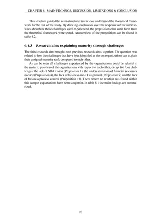 CHAPTER 6. MAIN FINDINGS, DISCUSSION, LIMITATIONS & CONCLUSION
This structure guided the semi-structured interviews and formed the theoretical frame-
work for the rest of the study. By drawing conclusions over the responses of the intervie-
wees about how these challenges were experienced, the propositions that came forth from
the theoretical framework were tested. An overview of the propositions can be found in
table 4.2.
6.1.3 Research aim: explaining maturity through challenges
The third research aim brought both previous research aims together. The question was
related to how the challenges that have been identiﬁed at the ten organizations can explain
their assigned maturity rank compared to each other.
As can be seen all challenges experienced by the organizations could be related to
the maturity position of the organizations with respect to each other, except for four chal-
lenges: the lack of SOA vision (Proposition 1), the underestimation of ﬁnancial resources
needed (Proposition 4), the lack of business-and-IT alignment (Proposition 9) and the lack
of business process control (Proposition 10). There where no relation was found within
this sample, explanations have been sought for. In table 6.1 the main ﬁndings are summa-
rized.
70
 
