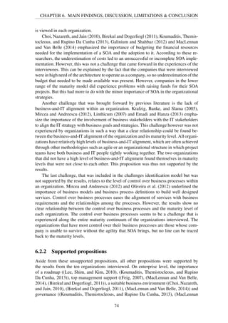 CHAPTER 6. MAIN FINDINGS, DISCUSSION, LIMITATIONS & CONCLUSION
is viewed in each organization.
Choi, Nazareth, and Jain (2010), Birekul and Dogerliogl (2011), Koumaditis, Themis-
tocleous, and Rupino Da Cunha (2013), Galinium and Shahbaz (2012) and MacLennan
and Van Belle (2014) emphasized the importance of budgeting the ﬁnancial resources
needed for the implementation of a SOA and the adoption to it. According to these re-
searchers, the underestimation of costs led to an unsuccessful or incomplete SOA imple-
mentation. However, this was not a challenge that came forward in the experiences of the
interviewees. This can be explained by the fact that the companies that were interviewed
were in high need of the architecture to operate as a company, so no underestimation of the
budget that needed to be made available was present. However, companies in the lower
range of the maturity model did experience problems with raising funds for their SOA
projects. But this had more to do with the minor importance of SOA in the organizational
strategies.
Another challenge that was brought forward by previous literature is the lack of
business-and-IT alignment within an organization. Krafzig, Banke, and Slama (2005),
Mircea and Andreescu (2012), Linthicum (2007) and Emadi and Hanza (2013) empha-
size the importance of the involvement of business stakeholders with the IT stakeholders
to align the IT strategy with business goals and strategies. This challenge however was not
experienced by organizations in such a way that a clear relationship could be found be-
tween the business-and-IT alignment of the organization and its maturity level. All organi-
zations have relatively high levels of business-and-IT alignment, which are often achieved
through other methodologies such as agile or an organizational structure in which project
teams have both business and IT people tightly working together. The two organizations
that did not have a high level of business-and-IT alignment found themselves in maturity
levels that were not close to each other. This proposition was thus not supported by the
results.
The last challenge, that was included in the challenges identiﬁcation model but was
not supported by the results, relates to the level of control over business processes within
an organization. Mircea and Andreescu (2012) and Oliveira et al. (2012) underlined the
importance of business models and business process deﬁnitions to build well designed
services. Control over business processes eases the alignment of services with business
requirements and the relationships among the processes. However, the results show no
clear relationship between the control over business processes and the maturity level of
each organization. The control over business processes seems to be a challenge that is
experienced along the entire maturity continuum of the organizations interviewed. The
organizations that have most control over their business processes are those whose com-
pany is unable to survive without the agility that SOA brings, but no line can be traced
back to the maturity levels.
6.2.2 Supported propositions
Aside from these unsupported propositions, all other propositions were supported by
the results from the ten organizations interviewed. On enterprise level, the importance
of a roadmap ((Lee, Shim, and Kim, 2010), (Koumaditis, Themistocleous, and Rupino
Da Cunha, 2013)), top management support ((Feig, 2007), (MacLennan and Van Belle,
2014), (Birekul and Dogerliogl, 2011)), a suitable business environment ((Choi, Nazareth,
and Jain, 2010), (Birekul and Dogerliogl, 2011), (MacLennan and Van Belle, 2014)) and
governance ((Koumaditis, Themistocleous, and Rupino Da Cunha, 2013), (MacLennan
74
 