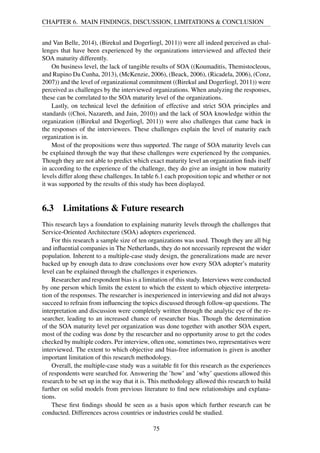CHAPTER 6. MAIN FINDINGS, DISCUSSION, LIMITATIONS & CONCLUSION
and Van Belle, 2014), (Birekul and Dogerliogl, 2011)) were all indeed perceived as chal-
lenges that have been experienced by the organizations interviewed and affected their
SOA maturity differently.
On business level, the lack of tangible results of SOA ((Koumaditis, Themistocleous,
and Rupino Da Cunha, 2013), (McKenzie, 2006), (Beack, 2006), (Ricadela, 2006), (Conz,
2007)) and the level of organizational commitment ((Birekul and Dogerliogl, 2011)) were
perceived as challenges by the interviewed organizations. When analyzing the responses,
these can be correlated to the SOA maturity level of the organizations.
Lastly, on technical level the deﬁnition of effective and strict SOA principles and
standards ((Choi, Nazareth, and Jain, 2010)) and the lack of SOA knowledge within the
organization ((Birekul and Dogerliogl, 2011)) were also challenges that came back in
the responses of the interviewees. These challenges explain the level of maturity each
organization is in.
Most of the propositions were thus supported. The range of SOA maturity levels can
be explained through the way that these challenges were experienced by the companies.
Though they are not able to predict which exact maturity level an organization ﬁnds itself
in according to the experience of the challenge, they do give an insight in how maturity
levels differ along these challenges. In table 6.1 each proposition topic and whether or not
it was supported by the results of this study has been displayed.
6.3 Limitations & Future research
This research lays a foundation to explaining maturity levels through the challenges that
Service-Oriented Architecture (SOA) adopters experienced.
For this research a sample size of ten organizations was used. Though they are all big
and inﬂuential companies in The Netherlands, they do not necessarily represent the wider
population. Inherent to a multiple-case study design, the generalizations made are never
backed up by enough data to draw conclusions over how every SOA adopter’s maturity
level can be explained through the challenges it experiences.
Researcher and respondent bias is a limitation of this study. Interviews were conducted
by one person which limits the extent to which the extent to which objective interpreta-
tion of the responses. The researcher is inexperienced in interviewing and did not always
succeed to refrain from inﬂuencing the topics discussed through follow-up questions. The
interpretation and discussion were completely written through the analytic eye of the re-
searcher, leading to an increased chance of researcher bias. Though the determination
of the SOA maturity level per organization was done together with another SOA expert,
most of the coding was done by the researcher and no opportunity arose to get the codes
checked by multiple coders. Per interview, often one, sometimes two, representatives were
interviewed. The extent to which objective and bias-free information is given is another
important limitation of this research methodology.
Overall, the multiple-case study was a suitable ﬁt for this research as the experiences
of respondents were searched for. Answering the ’how’ and ’why’ questions allowed this
research to be set up in the way that it is. This methodology allowed this research to build
further on solid models from previous literature to ﬁnd new relationships and explana-
tions.
These ﬁrst ﬁndings should be seen as a basis upon which further research can be
conducted. Differences across countries or industries could be studied.
75
 