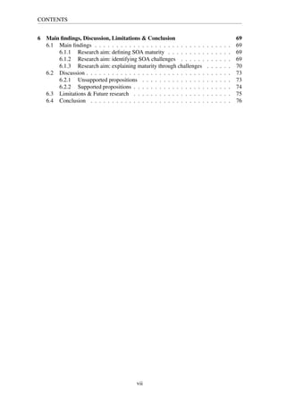CONTENTS
6 Main ﬁndings, Discussion, Limitations & Conclusion 69
6.1 Main ﬁndings . . . . . . . . . . . . . . . . . . . . . . . . . . . . . . . . 69
6.1.1 Research aim: deﬁning SOA maturity . . . . . . . . . . . . . . . 69
6.1.2 Research aim: identifying SOA challenges . . . . . . . . . . . . 69
6.1.3 Research aim: explaining maturity through challenges . . . . . . 70
6.2 Discussion . . . . . . . . . . . . . . . . . . . . . . . . . . . . . . . . . . 73
6.2.1 Unsupported propositions . . . . . . . . . . . . . . . . . . . . . 73
6.2.2 Supported propositions . . . . . . . . . . . . . . . . . . . . . . . 74
6.3 Limitations & Future research . . . . . . . . . . . . . . . . . . . . . . . 75
6.4 Conclusion . . . . . . . . . . . . . . . . . . . . . . . . . . . . . . . . . 76
vii
 