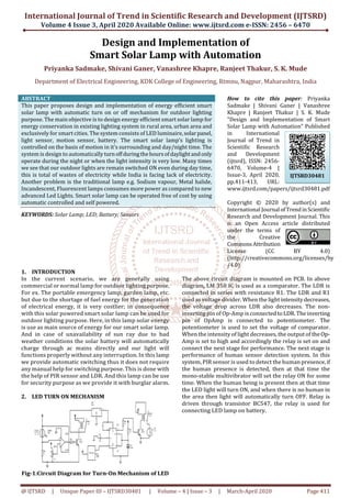 International Journal of Trend in Scientific Research and Development (IJTSRD)
Volume 4 Issue 3, April 2020 Available Online: www.ijtsrd.com e-ISSN: 2456 – 6470
@ IJTSRD | Unique Paper ID – IJTSRD30481 | Volume – 4 | Issue – 3 | March-April 2020 Page 411
Design and Implementation of
Smart Solar Lamp with Automation
Priyanka Sadmake, Shivani Ganer, Vanashree Khapre, Ranjeet Thakur, S. K. Mude
Department of Electrical Engineering, KDK College of Engineering, Rtmnu, Nagpur, Maharashtra, India
ABSTRACT
This paper proposes design and implementation of energy efficient smart
solar lamp with automatic turn on or off mechanism for outdoor lighting
purpose. The main objective is to design energy efficient smart solar lamp for
energy conservation in existing lighting system in rural area, urban area and
exclusively for smart cities. The system consists of LED luminaire,solarpanel,
light sensor, motion sensor, battery. The smart solar lamp’s lighting is
controlled on the basis of motion in it’s surrounding and day/night time. The
system is design to automatically turnoffduringthehoursofdaylightandonly
operate during the night or when the light intensity is very low. Many times
we see that our outdoor lights are remain switched ON even during day time,
this is total of wastes of electricity while India is facing lack of electricity.
Another problem is the traditional lamp e.g. Sodium vapour, Metal halide,
Incandescent, Fluorescent lamps consumes more power as compared to new
advanced Led Lights. Smart solar lamp can be operated free of cost by using
automatic controlled and self powered.
KEYWORDS: Solar Lamp; LED; Battery; Sensors
How to cite this paper: Priyanka
Sadmake | Shivani Ganer | Vanashree
Khapre | Ranjeet Thakur | S. K. Mude
"Design and Implementation of Smart
Solar Lamp with Automation" Published
in International
Journal of Trend in
Scientific Research
and Development
(ijtsrd), ISSN: 2456-
6470, Volume-4 |
Issue-3, April 2020,
pp.411-413, URL:
www.ijtsrd.com/papers/ijtsrd30481.pdf
Copyright © 2020 by author(s) and
International Journal ofTrendinScientific
Research and Development Journal. This
is an Open Access article distributed
under the terms of
the Creative
CommonsAttribution
License (CC BY 4.0)
(http://creativecommons.org/licenses/by
/4.0)
1. INTRODUCTION
In the current scenario, we are generally using
commercial or normal lamp for outdoor lighting purpose.
For ex. The portable emergency lamp, garden lamp, etc.
but due to the shortage of fuel energy for the generation
of electrical energy, it is very costlier; in consequence
with this solar powered smart solar lamp can be used for
outdoor lighting purpose. Here, in this lamp solar energy
is use as main source of energy for our smart solar lamp.
And in case of unavailability of sun ray due to bad
weather conditions the solar battery will automatically
charge through ac mains directly and our light will
functions properly without any interruption. In this lamp
we provide automatic switching thus it does not require
any manual help for switching purpose. This is done with
the help of PIR sensor and LDR. And this lamp can be use
for security purpose as we provide it with burglar alarm.
2. LED TURN ON MECHANISM
Fig-1:Circuit Diagram for Turn-On Mechanism of LED
The above circuit diagram is mounted on PCB. In above
diagram, LM 358 IC is used as a comparator. The LDR is
connected in series with resistance R1. The LDR and R1
used as voltage divider. When the lightintensitydecreases,
the voltage drop across LDR also decreases. The non-
inverting pin of Op-Amp is connectedtoLDR.Theinverting
pin of OpAmp is connected to potentiometer. The
potentiometer is used to set the voltage of comparator.
When the intensity of light decreases, the output of theOp-
Amp is set to high and accordingly the relay is set on and
connect the next stage for performance. The next stage is
performance of human sensor detection system. In this
system, PIR sensor is used to detect the human presence,if
the human presence is detected, then at that time the
mono-stable multivibrator will set the relay ON for some
time. When the human being is present then at that time
the LED light will turn ON, and when there is no human in
the area then light will automatically turn OFF. Relay is
driven through transistor BC547, the relay is used for
connecting LED lamp on battery.
IJTSRD30481
 
