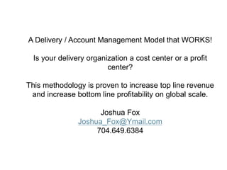 Digital Apps Americas – QBR
A Delivery / Account Management Model that WORKS!
Is your delivery organization a cost center or a profit
center?
This methodology is proven to increase top line revenue
and increase bottom line profitability on global scale.
Joshua Fox
Joshua_Fox@Ymail.com
704.649.6384
 