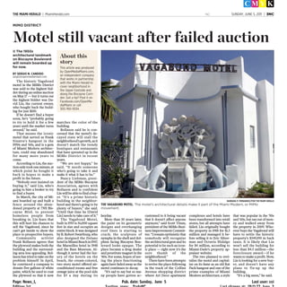 Page: News_1, Pub. date: Sunday, June 5 Last user: cci
THE MIAMI HERALD | MiamiHerald.com NC SUNDAY, JUNE 5, 2011 | 3NC
The historic Vagabond
motel in the MiMo District
was sold to the highest bid-
derduringanonlineauction
on May 17 — but it turns out
the highest bidder was Da-
vid Lin, the current owner,
who bought back the build-
ing for just $100.
If he doesn’t find a buyer
soon, he’s “probably going
to try to hold it for a few
years until the market turns
around," he said.
That means the iconic
motel that served as Frank
Sinatra’s hangout in the
1950s and ’60s, and is a gem
of Miami Modern architec-
ture, could stay abandoned
for many more years to
come.
According to Lin, the auc-
tiononlytookoneminute,at
which point he bought it
back in hopes to make a
profit in the future.
“Nobody ever insisted on
buying it,” said Lin, who’s
going to hire a broker to try
to find a buyer.
In March, the city of Mi-
ami boarded up and built a
fence around the aban-
doned property at 7301 Bis-
cayne Blvd. to prevent
homeless people from
breaking in. Lin fears that
this will hurt his chances to
sell the Vagabond, since he
can’t get inside to show the
place to prospective buyers.
Community activist
Frank Rollason agrees that
the plywood makes both the
building and the surround-
ing area less appealing. Rol-
lason has tried to take on the
problem himself: In April,
he convinced a company to
donate five gallons of white
paint, which he used to coat
the plywood so that it now
matches the color of the
building.
Rollason said he is con-
cerned that the motel’s de-
cayed state will stall the
neighborhood’sgrowth,asit
doesn’t match the trendy
boutiques and restaurants
that have sprouted up in the
MiMo District in recent
years.
“We are not happy,” he
said. “It needs someone
who’s going to take it and
make it what it has to be.”
Nancy Liebman, presi-
dent of the MiMo Biscayne
Association, agrees with
Rollason and is confident
Linwillbeabletofindabuy-
er. “It’s a prime historic
building in the neighbor-
hood and there’s going to be
plenty of buyers,” she said.
“Until that time he [David
Lin] needs to take care of it.”
The Vagabond Motel,
built in 1953 is 56,000 square
feet in size and occupies an
entire block. It was designed
byB.RobertSwartburg,who
also designed the Delano
hotelinMiamiBeachin1947,
the Marseilles hotel in 1948
and the Bass Museum. Al-
though it never had the lux-
ury of the hotels on the
beach, the cream-colored,
two story motel offered air-
conditioned rooms and free
orange juice at the pool side
for $3 a day during its
heyday.
More than 50 years later,
the paint on its geometric
designs and overhanging
roof lines is starting to
crack; the sculpture of
nymphs in the shell and dol-
phins facing Biscayne Bou-
levard looks opaque. The
place became a drug dealer
and prostitute magnet in the
‘80s. For some, hopes of see-
ing the place functioning
again have faded away as the
motel continues to decay.
“It’s sad to say but so ma-
ny people have gotten ac-
customed to it being vacant
that it doesn’t affect anyone
anymore,” said Scott Timm,
president of the MiMo Busi-
nessImprovementCommit-
tee.“Iremainoptimisticthat
somebody will recognize
thearchitecturalgemandits
potential to be such an icon-
ic place — right now it’s the
sore thumb of the
neighborhood.”
Therehavebeenattempts
to revive the place following
in the track of the Collins
Avenue shopping district
where Art Deco apartment
complexes and hotels have
been transformed into retail
stores, but all attempts have
failed. Lin originally bought
the property in 1988 for $1.3
million and managed it be-
fore selling it to Eric Silver-
man and Octavio Hidalgo
for $4 million, according to
Miami-Dade’s property ap-
praiser website.
The two planned to revi-
talize the motel and capital-
ize on its fame as an old Rat
Pack hangout and one of the
prime examples of Miami
Modern architecture, a style
that was popular in the ’50s
and ’60s, but ran out of mon-
ey and walked away from
the property in 2009. Who-
ever buys the Vagabond will
have to settle the historic
property’s $349,190 in back
taxes. It is likely that Lin
won’t sell the building for
less than $4.5 million—the
foreclosure award—if he
wants to make a profit. Now,
Lin is looking for a new buy-
er, and doesn’t have any
plans to fix-up up the
building.
“It’s a big mess,” he said.
MIMO DISTRICT
Motel still vacant after failed auction
■ The 1950s
architectural landmark
on Biscayne Boulevard
will remain boarded up
for now.
BY SERGIO N. CANDIDO
sergio@openmediamiami.com
About this
story
This article was produced
by OpenMediaMiami.com,
an independent company
that works in partnership
with the Miami Herald to
cover neighborhood in
the Upper Eastside and
along the Biscayne Corri-
dor. Got a tip? Post it on
Facebook.com/OpenMe-
diaMiami or call
305-760-9334 .
THE VAGABOND MOTEL: The motel’s architectural details make it part of the Miami Modern, or MiMo
movement.
BARBARA P. FERNANDEZ/FOR THE MIAMI HERALD
 