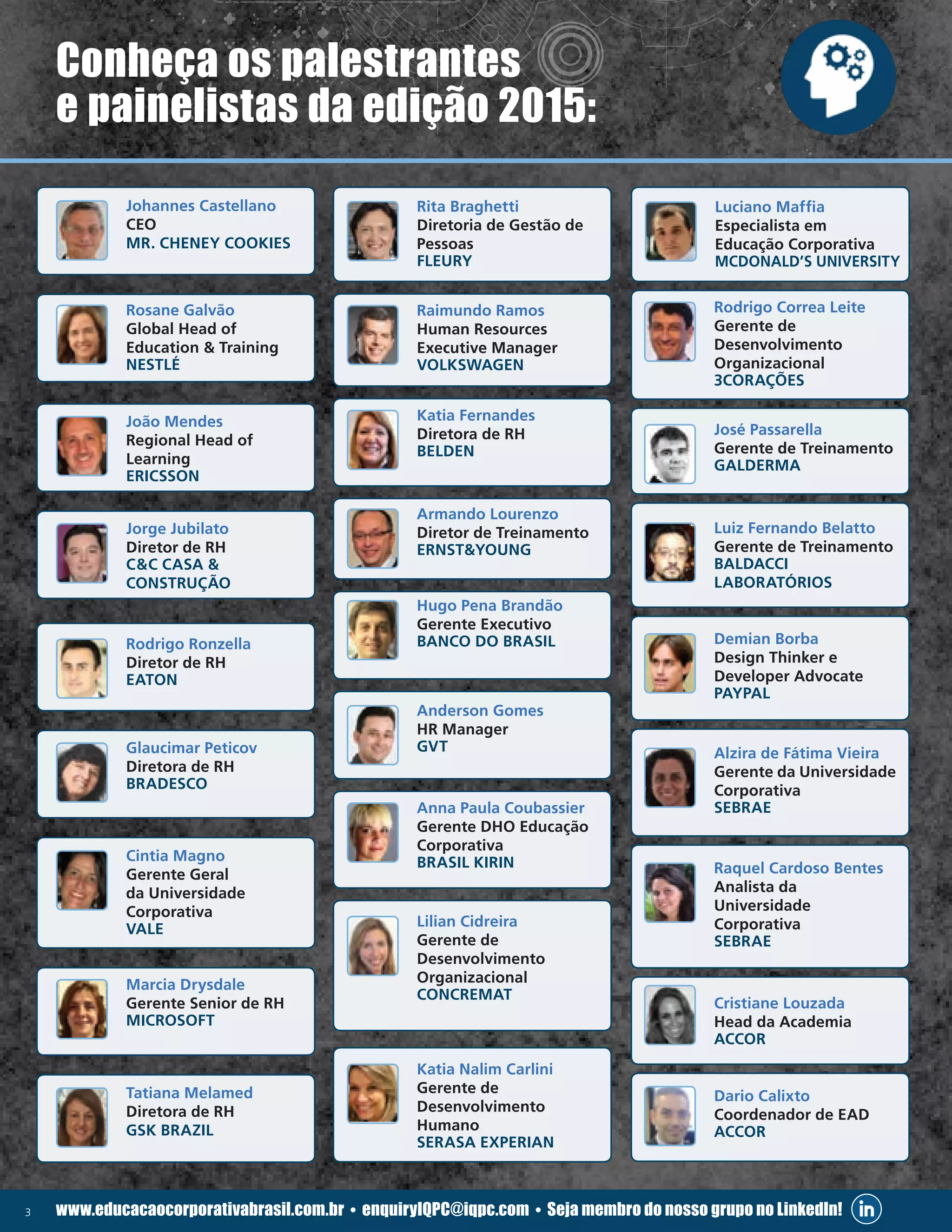 3 www.educacaocorporativabrasil.com.br • enquiryIQPC@iqpc.com • Seja membro do nosso grupo no LinkedIn!
Conheça os palestrantes
e painelistas da edição 2015:
	Johannes Castellano
CEO
MR. CHENEY COOKIES
	 Rosane Galvão
Global Head of
Education  Training
NESTLÉ
	 João Mendes
Regional Head of
Learning
ERICSSON
	 Jorge Jubilato
Diretor de RH
CC CASA 
CONSTRUÇÃO
	 Rodrigo Ronzella
Diretor de RH
EATON
	 Glaucimar Peticov
Diretora de RH
BRADESCO
	 Cintia Magno
Gerente Geral
da Universidade
Corporativa
VALE
	 Marcia Drysdale
Gerente Senior de RH
MICROSOFT
	 Tatiana Melamed
Diretora de RH
GSK BRAZIL
	 Rita Braghetti
Diretoria de Gestão de
Pessoas
FLEURY
	 Luciano Maffia
Especialista em
Educação Corporativa
MCDONALD’S UNIVERSITY
	 Raimundo Ramos
Human Resources
Executive Manager
VOLKSWAGEN
	 Katia Fernandes
Diretora de RH
BELDEN
	 Armando Lourenzo
Diretor de Treinamento
ERNSTYOUNG
	 Hugo Pena Brandão
Gerente Executivo
BANCO DO BRASIL
	 Anderson Gomes
HR Manager
GVT
	 Anna Paula Coubassier
Gerente DHO Educação
Corporativa
BRASIL KIRIN
	 Lilian Cidreira
Gerente de
Desenvolvimento
Organizacional
CONCREMAT
	 Katia Nalim Carlini
Gerente de
Desenvolvimento
Humano
SERASA EXPERIAN
	 Rodrigo Correa Leite
Gerente de
Desenvolvimento
Organizacional
3CORAÇÕES
	 José Passarella
Gerente de Treinamento
GALDERMA
	 Luiz Fernando Belatto
Gerente de Treinamento
BALDACCI
LABORATÓRIOS
	 Demian Borba
Design Thinker e
Developer Advocate
PAYPAL
	 Alzira de Fátima Vieira
Gerente da Universidade
Corporativa
SEBRAE
	 Raquel Cardoso Bentes
Analista da
Universidade
Corporativa
SEBRAE
	 Cristiane Louzada
Head da Academia
ACCOR
	 Dario Calixto
Coordenador de EAD
ACCOR
 