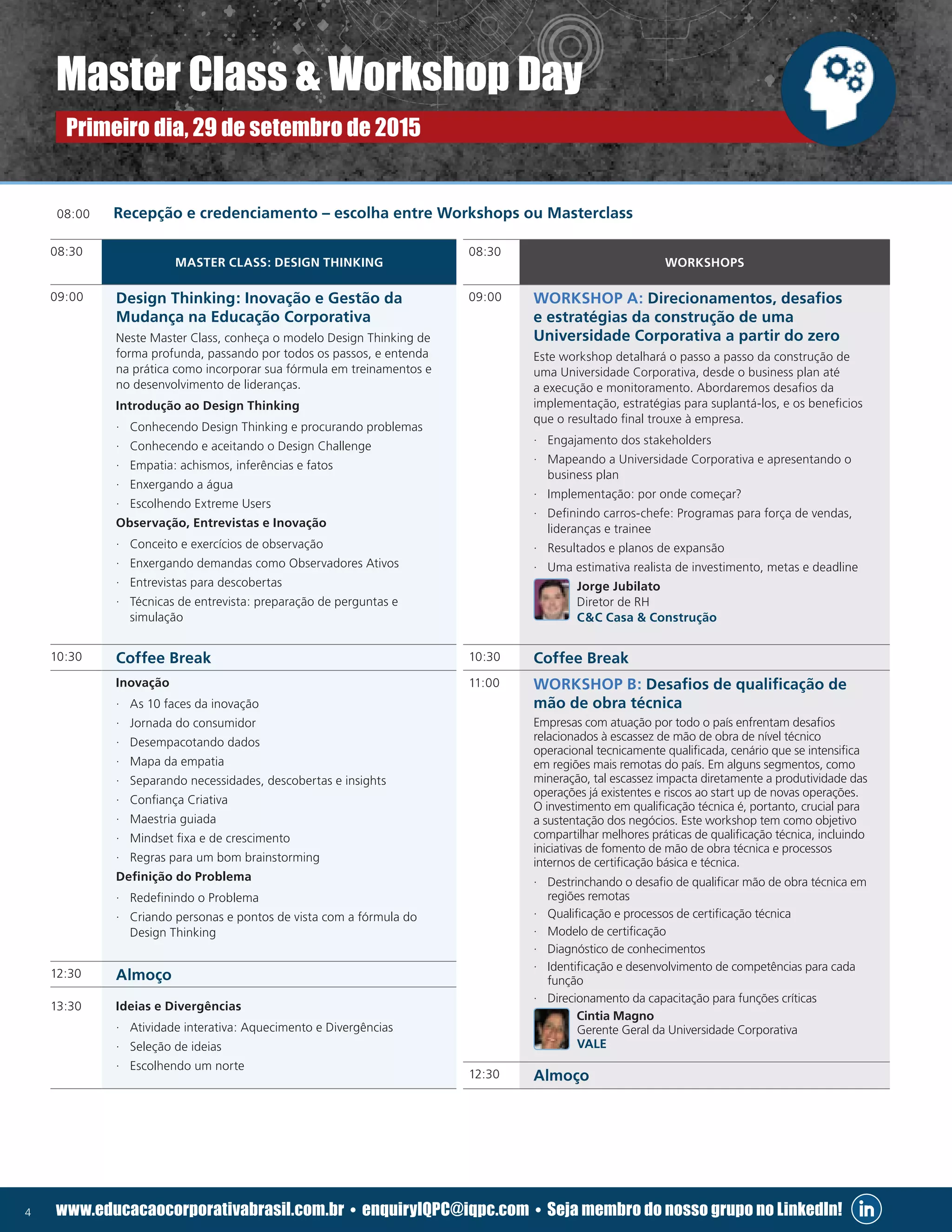 4 www.educacaocorporativabrasil.com.br • enquiryIQPC@iqpc.com • Seja membro do nosso grupo no LinkedIn!
08:00	 Recepção e credenciamento – escolha entre Workshops ou Masterclass
08:30
WORKSHOPS
09:00 WORKSHOP A: Direcionamentos, desafios
e estratégias da construção de uma
Universidade Corporativa a partir do zero
Este workshop detalhará o passo a passo da construção de
uma Universidade Corporativa, desde o business plan até
a execução e monitoramento. Abordaremos desafios da
implementação, estratégias para suplantá-los, e os beneficios
que o resultado final trouxe à empresa.
·· Engajamento dos stakeholders
·· Mapeando a Universidade Corporativa e apresentando o
business plan
·· Implementação: por onde começar?
·· Definindo carros-chefe: Programas para força de vendas,
lideranças e trainee
·· Resultados e planos de expansão
·· Uma estimativa realista de investimento, metas e deadline
Jorge Jubilato
Diretor de RH
CC Casa  Construção
10:30 Coffee Break
11:00 WORKSHOP B: Desafios de qualificação de
mão de obra técnica
Empresas com atuação por todo o país enfrentam desafios
relacionados à escassez de mão de obra de nível técnico
operacional tecnicamente qualificada, cenário que se intensifica
em regiões mais remotas do país. Em alguns segmentos, como
mineração, tal escassez impacta diretamente a produtividade das
operações já existentes e riscos ao start up de novas operações.
O investimento em qualificação técnica é, portanto, crucial para
a sustentação dos negócios. Este workshop tem como objetivo
compartilhar melhores práticas de qualificação técnica, incluindo
iniciativas de fomento de mão de obra técnica e processos
internos de certificação básica e técnica.
·· Destrinchando o desafio de qualificar mão de obra técnica em
regiões remotas
·· Qualificação e processos de certificação técnica
·· Modelo de certificação
·· Diagnóstico de conhecimentos
·· Identificação e desenvolvimento de competências para cada
função
·· Direcionamento da capacitação para funções críticas
Cintia Magno
Gerente Geral da Universidade Corporativa
VALE
12:30 Almoço
08:30
MASTER CLASS: DESIGN THINKING
09:00 Design Thinking: Inovação e Gestão da
Mudança na Educação Corporativa
Neste Master Class, conheça o modelo Design Thinking de
forma profunda, passando por todos os passos, e entenda
na prática como incorporar sua fórmula em treinamentos e
no desenvolvimento de lideranças.
Introdução ao Design Thinking
·· Conhecendo Design Thinking e procurando problemas
·· Conhecendo e aceitando o Design Challenge
·· Empatia: achismos, inferências e fatos
·· Enxergando a água
·· Escolhendo Extreme Users
Observação, Entrevistas e Inovação
·· Conceito e exercícios de observação
·· Enxergando demandas como Observadores Ativos
·· Entrevistas para descobertas
·· Técnicas de entrevista: preparação de perguntas e
simulação
10:30 Coffee Break
Inovação
·· As 10 faces da inovação
·· Jornada do consumidor
·· Desempacotando dados
·· Mapa da empatia
·· Separando necessidades, descobertas e insights
·· Confiança Criativa
·· Maestria guiada
·· Mindset fixa e de crescimento
·· Regras para um bom brainstorming
Definição do Problema
·· Redefinindo o Problema
·· Criando personas e pontos de vista com a fórmula do
Design Thinking
12:30 Almoço
13:30 Ideias e Divergências
·· Atividade interativa: Aquecimento e Divergências
·· Seleção de ideias
·· Escolhendo um norte
Master Class  Workshop Day
Primeiro dia, 29 de setembro de 2015
 