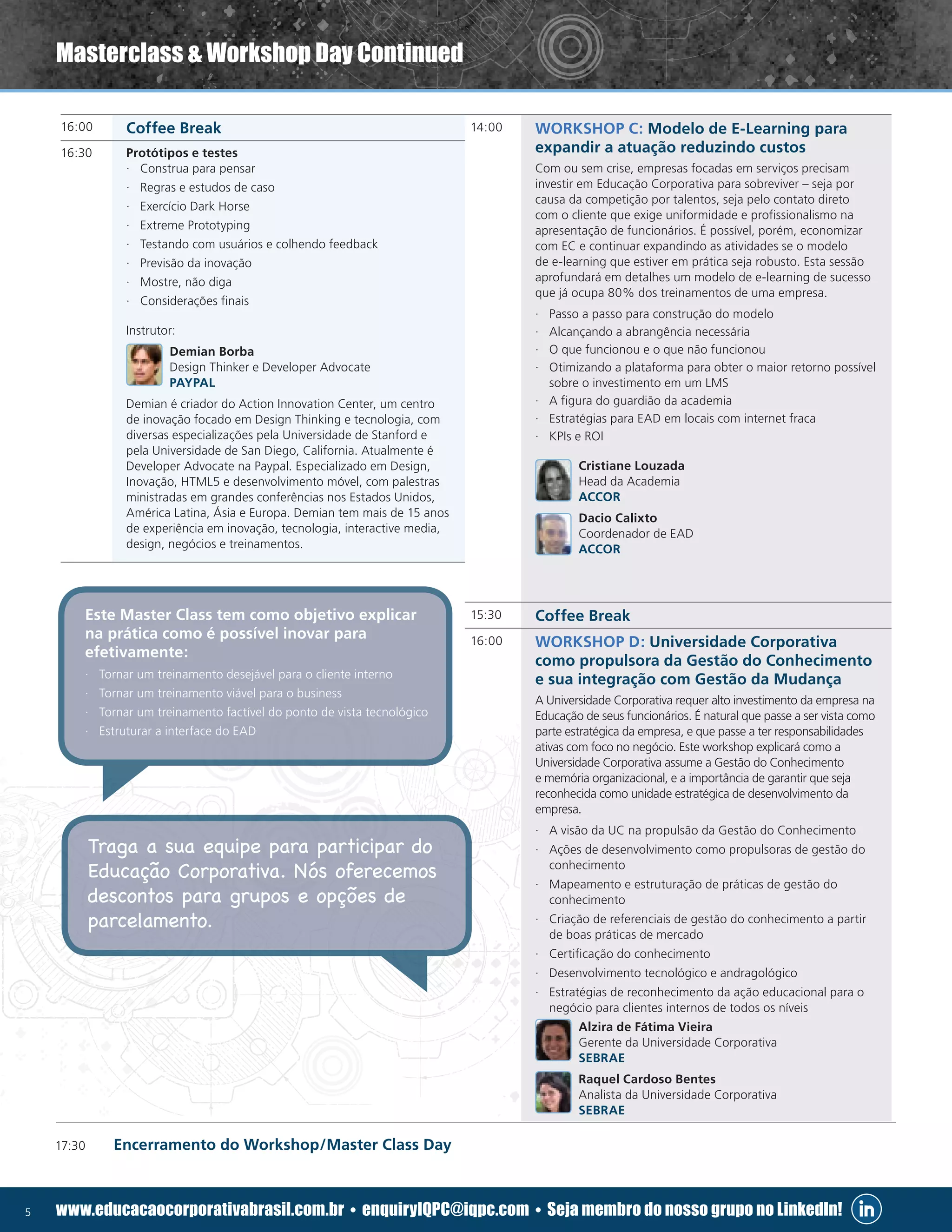 5 www.educacaocorporativabrasil.com.br • enquiryIQPC@iqpc.com • Seja membro do nosso grupo no LinkedIn!
14:00 WORKSHOP C: Modelo de E-Learning para
expandir a atuação reduzindo custos
Com ou sem crise, empresas focadas em serviços precisam
investir em Educação Corporativa para sobreviver – seja por
causa da competição por talentos, seja pelo contato direto
com o cliente que exige uniformidade e profissionalismo na
apresentação de funcionários. É possível, porém, economizar
com EC e continuar expandindo as atividades se o modelo
de e-learning que estiver em prática seja robusto. Esta sessão
aprofundará em detalhes um modelo de e-learning de sucesso
que já ocupa 80% dos treinamentos de uma empresa.
·· Passo a passo para construção do modelo
·· Alcançando a abrangência necessária
·· O que funcionou e o que não funcionou
·· Otimizando a plataforma para obter o maior retorno possível
sobre o investimento em um LMS
·· A figura do guardião da academia
·· Estratégias para EAD em locais com internet fraca
·· KPIs e ROI
Cristiane Louzada
Head da Academia
ACCOR
Dacio Calixto
Coordenador de EAD
ACCOR
15:30 Coffee Break
16:00 WORKSHOP D: Universidade Corporativa
como propulsora da Gestão do Conhecimento
e sua integração com Gestão da Mudança
A Universidade Corporativa requer alto investimento da empresa na
Educação de seus funcionários. É natural que passe a ser vista como
parte estratégica da empresa, e que passe a ter responsabilidades
ativas com foco no negócio. Este workshop explicará como a
Universidade Corporativa assume a Gestão do Conhecimento
e memória organizacional, e a importância de garantir que seja
reconhecida como unidade estratégica de desenvolvimento da
empresa.
·· A visão da UC na propulsão da Gestão do Conhecimento
·· Ações de desenvolvimento como propulsoras de gestão do
conhecimento
·· Mapeamento e estruturação de práticas de gestão do
conhecimento
·· Criação de referenciais de gestão do conhecimento a partir
de boas práticas de mercado
·· Certificação do conhecimento
·· Desenvolvimento tecnológico e andragológico
·· Estratégias de reconhecimento da ação educacional para o
negócio para clientes internos de todos os níveis
Alzira de Fátima Vieira
Gerente da Universidade Corporativa
SEBRAE
Raquel Cardoso Bentes
Analista da Universidade Corporativa
SEBRAE
16:00 Coffee Break
16:30 Protótipos e testes
·· Construa para pensar
·· Regras e estudos de caso
·· Exercício Dark Horse
·· Extreme Prototyping
·· Testando com usuários e colhendo feedback
·· Previsão da inovação
·· Mostre, não diga
·· Considerações finais
Instrutor:
Demian Borba
Design Thinker e Developer Advocate
PAYPAL
Demian é criador do Action Innovation Center, um centro
de inovação focado em Design Thinking e tecnologia, com
diversas especializações pela Universidade de Stanford e
pela Universidade de San Diego, California. Atualmente é
Developer Advocate na Paypal. Especializado em Design,
Inovação, HTML5 e desenvolvimento móvel, com palestras
ministradas em grandes conferências nos Estados Unidos,
América Latina, Ásia e Europa. Demian tem mais de 15 anos
de experiência em inovação, tecnologia, interactive media,
design, negócios e treinamentos.
17:30	 Encerramento do Workshop/Master Class Day
Masterclass  Workshop Day Continued
Traga a sua equipe para participar do
Educação Corporativa. Nós oferecemos
descontos para grupos e opções de
parcelamento.
Este Master Class tem como objetivo explicar
na prática como é possível inovar para
efetivamente:
·· Tornar um treinamento desejável para o cliente interno
·· Tornar um treinamento viável para o business
·· Tornar um treinamento factível do ponto de vista tecnológico
·· Estruturar a interface do EAD
 