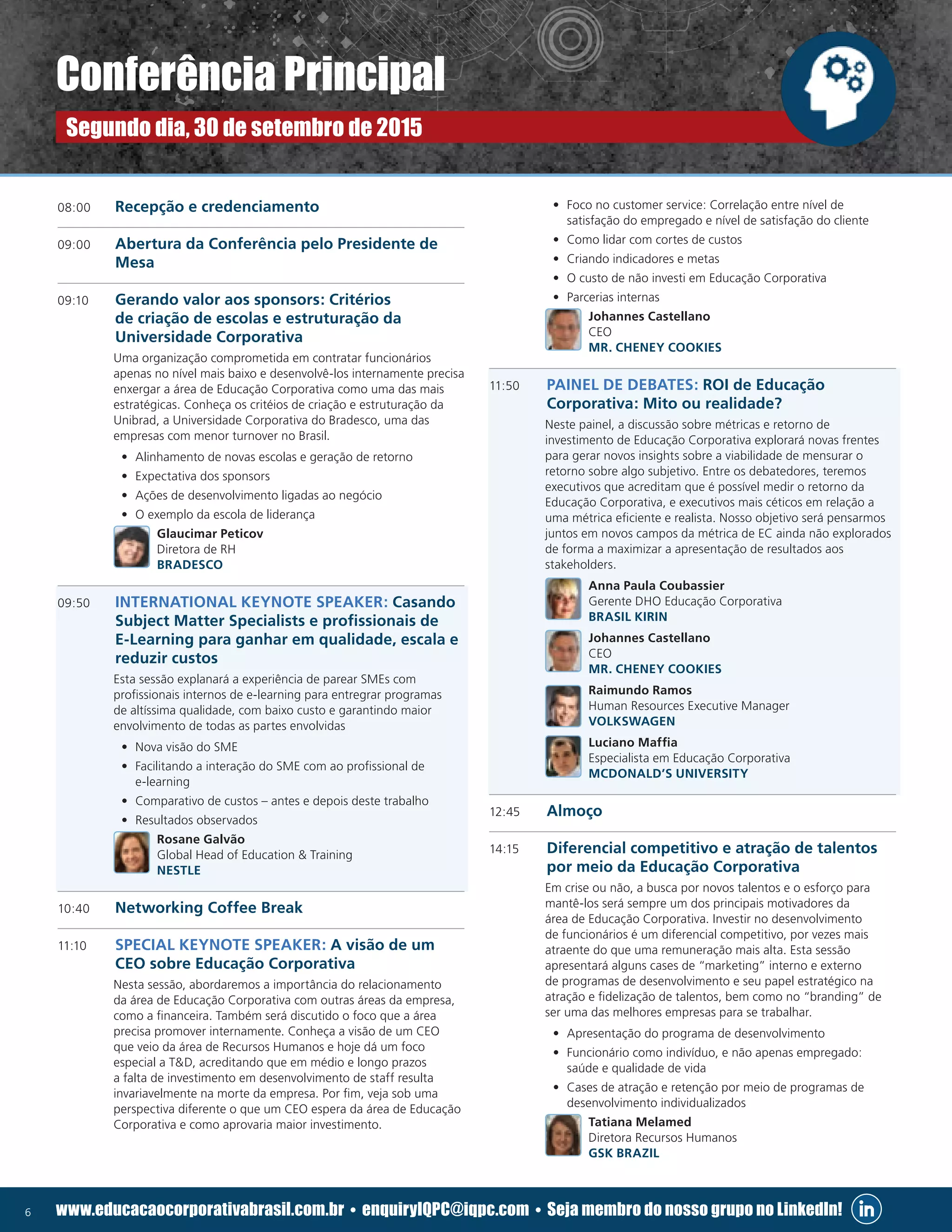 6 www.educacaocorporativabrasil.com.br • enquiryIQPC@iqpc.com • Seja membro do nosso grupo no LinkedIn!
08:00	 Recepção e credenciamento
09:00 	 Abertura da Conferência pelo Presidente de
Mesa
09:10 	 Gerando valor aos sponsors: Critérios
de criação de escolas e estruturação da
Universidade Corporativa
	 Uma organização comprometida em contratar funcionários
apenas no nível mais baixo e desenvolvê-los internamente precisa
enxergar a área de Educação Corporativa como uma das mais
estratégicas. Conheça os critéios de criação e estruturação da
Unibrad, a Universidade Corporativa do Bradesco, uma das
empresas com menor turnover no Brasil.
•	 Alinhamento de novas escolas e geração de retorno
•	 Expectativa dos sponsors
•	 Ações de desenvolvimento ligadas ao negócio
•	 O exemplo da escola de liderança
	 Glaucimar Peticov
Diretora de RH
BRADESCO
09:50	 INTERNATIONAL KEYNOTE SPEAKER: Casando
Subject Matter Specialists e profissionais de
E-Learning para ganhar em qualidade, escala e
reduzir custos
	 Esta sessão explanará a experiência de parear SMEs com
profissionais internos de e-learning para entregrar programas
de altíssima qualidade, com baixo custo e garantindo maior
envolvimento de todas as partes envolvidas
•	 Nova visão do SME
•	 Facilitando a interação do SME com ao profissional de
e-learning
•	 Comparativo de custos – antes e depois deste trabalho
•	 Resultados observados
	 Rosane Galvão
Global Head of Education  Training
NESTLE
10:40	 Networking Coffee Break
11:10	 SPECIAL KEYNOTE SPEAKER: A visão de um
CEO sobre Educação Corporativa
	 Nesta sessão, abordaremos a importância do relacionamento
da área de Educação Corporativa com outras áreas da empresa,
como a financeira. Também será discutido o foco que a área
precisa promover internamente. Conheça a visão de um CEO
que veio da área de Recursos Humanos e hoje dá um foco
especial a TD, acreditando que em médio e longo prazos
a falta de investimento em desenvolvimento de staff resulta
invariavelmente na morte da empresa. Por fim, veja sob uma
perspectiva diferente o que um CEO espera da área de Educação
Corporativa e como aprovaria maior investimento.
•	 Foco no customer service: Correlação entre nível de
satisfação do empregado e nível de satisfação do cliente
•	 Como lidar com cortes de custos
•	 Criando indicadores e metas
•	 O custo de não investi em Educação Corporativa
•	 Parcerias internas
	 Johannes Castellano
CEO
MR. CHENEY COOKIES
11:50 	 PAINEL DE DEBATES: ROI de Educação
Corporativa: Mito ou realidade?
	 Neste painel, a discussão sobre métricas e retorno de
investimento de Educação Corporativa explorará novas frentes
para gerar novos insights sobre a viabilidade de mensurar o
retorno sobre algo subjetivo. Entre os debatedores, teremos
executivos que acreditam que é possível medir o retorno da
Educação Corporativa, e executivos mais céticos em relação a
uma métrica eficiente e realista. Nosso objetivo será pensarmos
juntos em novos campos da métrica de EC ainda não explorados
de forma a maximizar a apresentação de resultados aos
stakeholders.
	 Anna Paula Coubassier
Gerente DHO Educação Corporativa
BRASIL KIRIN
	 Johannes Castellano
CEO
MR. CHENEY COOKIES
	 Raimundo Ramos
Human Resources Executive Manager
VOLKSWAGEN
	 Luciano Maffia
Especialista em Educação Corporativa
MCDONALD’S UNIVERSITY
12:45	 Almoço
14:15	 Diferencial competitivo e atração de talentos
por meio da Educação Corporativa
	 Em crise ou não, a busca por novos talentos e o esforço para
mantê-los será sempre um dos principais motivadores da
área de Educação Corporativa. Investir no desenvolvimento
de funcionários é um diferencial competitivo, por vezes mais
atraente do que uma remuneração mais alta. Esta sessão
apresentará alguns cases de “marketing” interno e externo
de programas de desenvolvimento e seu papel estratégico na
atração e fidelização de talentos, bem como no “branding” de
ser uma das melhores empresas para se trabalhar.
•	 Apresentação do programa de desenvolvimento
•	 Funcionário como indivíduo, e não apenas empregado:
saúde e qualidade de vida
•	 Cases de atração e retenção por meio de programas de
desenvolvimento individualizados
	 Tatiana Melamed
Diretora Recursos Humanos
GSK BRAZIL
Conferência Principal
Segundo dia, 30 de setembro de 2015
 