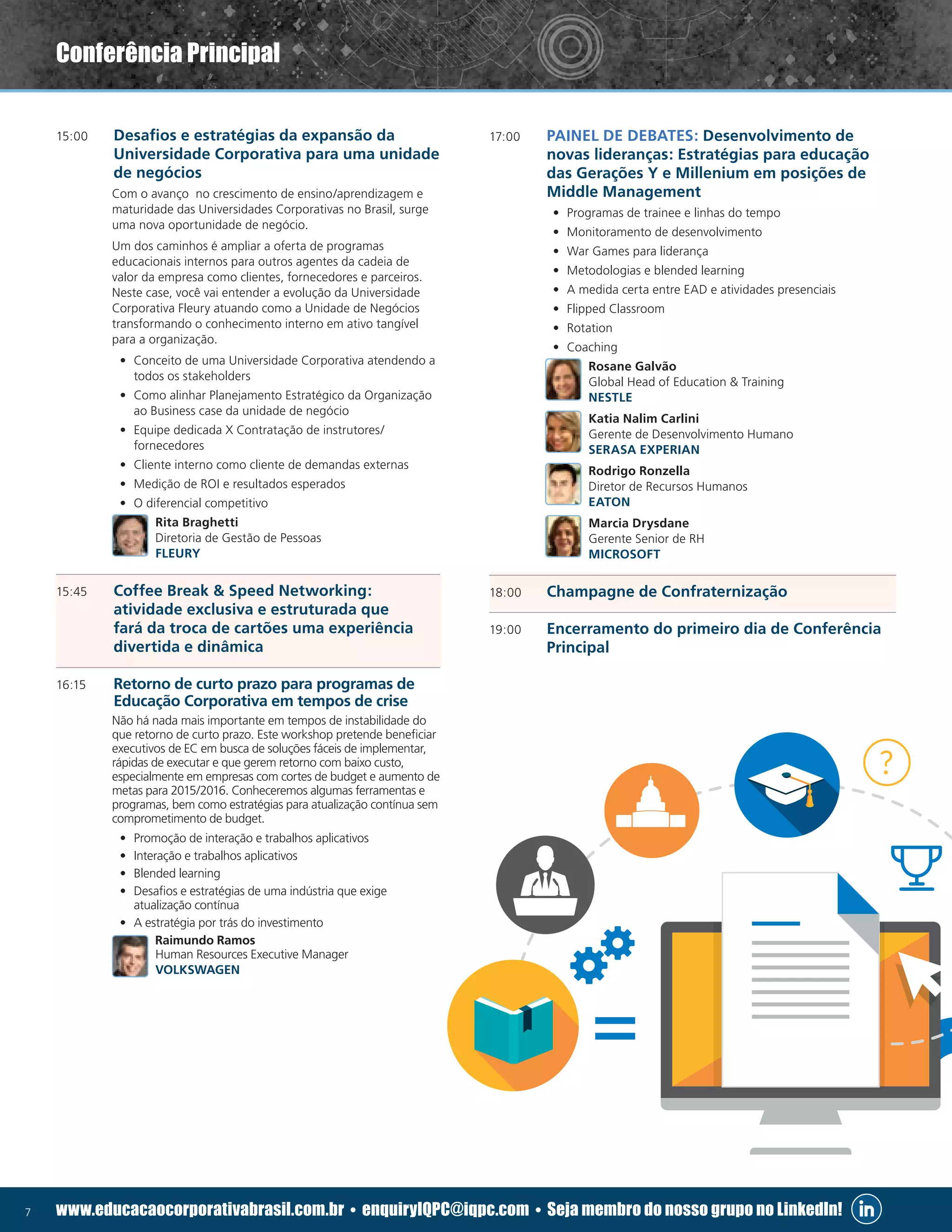 7 www.educacaocorporativabrasil.com.br • enquiryIQPC@iqpc.com • Seja membro do nosso grupo no LinkedIn!
15:00	 Desafios e estratégias da expansão da
Universidade Corporativa para uma unidade
de negócios
	 Com o avanço no crescimento de ensino/aprendizagem e
maturidade das Universidades Corporativas no Brasil, surge
uma nova oportunidade de negócio.
	 Um dos caminhos é ampliar a oferta de programas
educacionais internos para outros agentes da cadeia de
valor da empresa como clientes, fornecedores e parceiros.
Neste case, você vai entender a evolução da Universidade
Corporativa Fleury atuando como a Unidade de Negócios
transformando o conhecimento interno em ativo tangível
para a organização.
•	 Conceito de uma Universidade Corporativa atendendo a
todos os stakeholders
•	 Como alinhar Planejamento Estratégico da Organização
ao Business case da unidade de negócio
•	 Equipe dedicada X Contratação de instrutores/
fornecedores
•	 Cliente interno como cliente de demandas externas
•	 Medição de ROI e resultados esperados
•	 O diferencial competitivo
	 Rita Braghetti
Diretoria de Gestão de Pessoas
FLEURY
15:45	 Coffee Break  Speed Networking:
atividade exclusiva e estruturada que
fará da troca de cartões uma experiência
divertida e dinâmica
16:15	 Retorno de curto prazo para programas de
Educação Corporativa em tempos de crise
	 Não há nada mais importante em tempos de instabilidade do
que retorno de curto prazo. Este workshop pretende beneficiar
executivos de EC em busca de soluções fáceis de implementar,
rápidas de executar e que gerem retorno com baixo custo,
especialmente em empresas com cortes de budget e aumento de
metas para 2015/2016. Conheceremos algumas ferramentas e
programas, bem como estratégias para atualização contínua sem
comprometimento de budget.
•	 Promoção de interação e trabalhos aplicativos
•	 Interação e trabalhos aplicativos
•	 Blended learning
•	 Desafios e estratégias de uma indústria que exige
atualização contínua
•	 A estratégia por trás do investimento
	 Raimundo Ramos
Human Resources Executive Manager
VOLKSWAGEN
17:00	 PAINEL DE DEBATES: Desenvolvimento de
novas lideranças: Estratégias para educação
das Gerações Y e Millenium em posições de
Middle Management
•	 Programas de trainee e linhas do tempo
•	 Monitoramento de desenvolvimento
•	 War Games para liderança
•	 Metodologias e blended learning
•	 A medida certa entre EAD e atividades presenciais
•	 Flipped Classroom
•	 Rotation
•	 Coaching
	 Rosane Galvão
Global Head of Education  Training
NESTLE
	 Katia Nalim Carlini
Gerente de Desenvolvimento Humano
SERASA EXPERIAN
	 Rodrigo Ronzella
Diretor de Recursos Humanos
EATON
	 Marcia Drysdane
Gerente Senior de RH
MICROSOFT
18:00 	 Champagne de Confraternização
19:00	 Encerramento do primeiro dia de Conferência
Principal
Conferência Principal
 