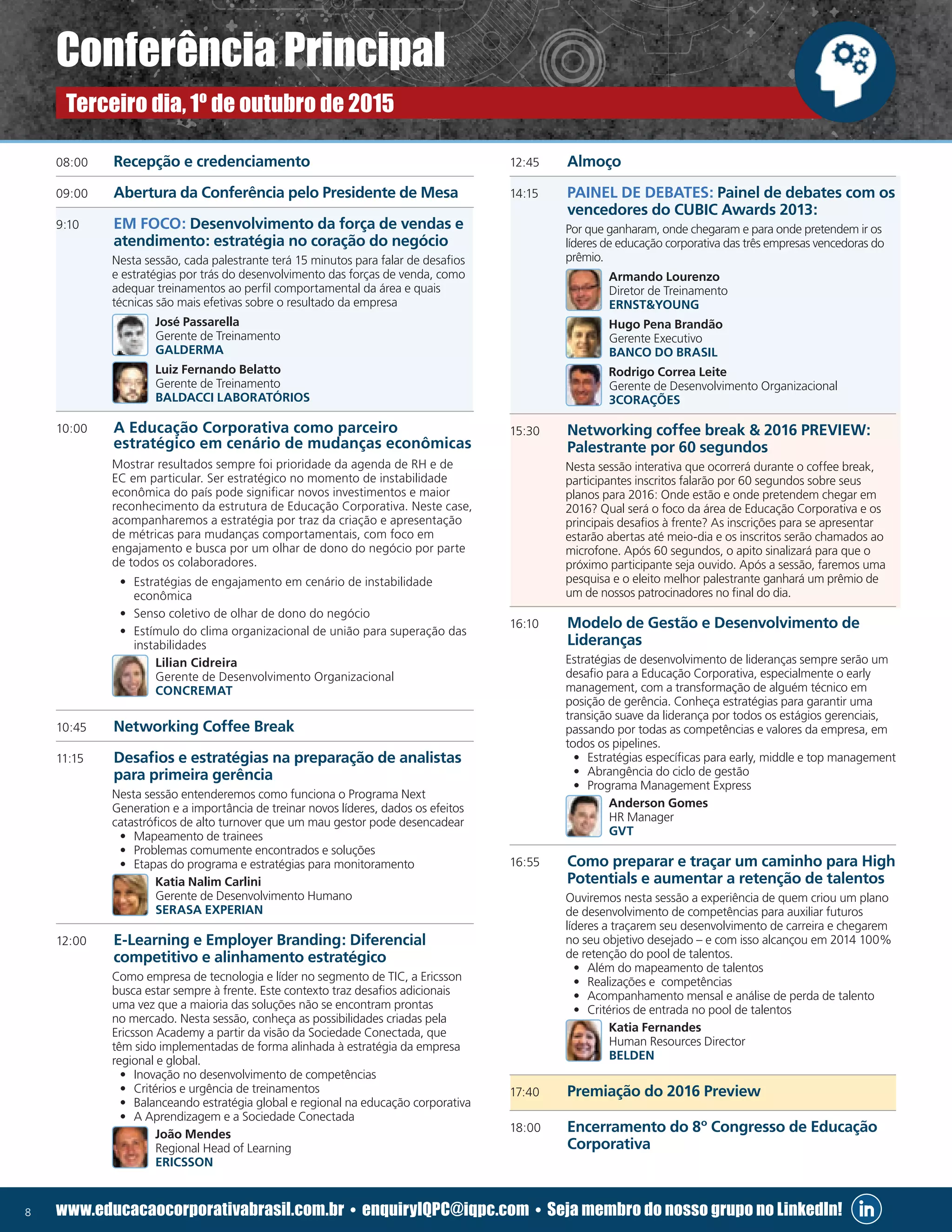 8 www.educacaocorporativabrasil.com.br • enquiryIQPC@iqpc.com • Seja membro do nosso grupo no LinkedIn!
08:00	 Recepção e credenciamento
09:00	 Abertura da Conferência pelo Presidente de Mesa
9:10	 EM FOCO: Desenvolvimento da força de vendas e
atendimento: estratégia no coração do negócio
	 Nesta sessão, cada palestrante terá 15 minutos para falar de desafios
e estratégias por trás do desenvolvimento das forças de venda, como
adequar treinamentos ao perfil comportamental da área e quais
técnicas são mais efetivas sobre o resultado da empresa
	 José Passarella
Gerente de Treinamento
GALDERMA
	 Luiz Fernando Belatto
Gerente de Treinamento
BALDACCI LABORATÓRIOS
10:00 	 A Educação Corporativa como parceiro
estratégico em cenário de mudanças econômicas
	 Mostrar resultados sempre foi prioridade da agenda de RH e de
EC em particular. Ser estratégico no momento de instabilidade
econômica do país pode significar novos investimentos e maior
reconhecimento da estrutura de Educação Corporativa. Neste case,
acompanharemos a estratégia por traz da criação e apresentação
de métricas para mudanças comportamentais, com foco em
engajamento e busca por um olhar de dono do negócio por parte
de todos os colaboradores.
•	 Estratégias de engajamento em cenário de instabilidade
econômica
•	 Senso coletivo de olhar de dono do negócio
•	 Estímulo do clima organizacional de união para superação das
instabilidades
	 Lilian Cidreira
Gerente de Desenvolvimento Organizacional
CONCREMAT
10:45	 Networking Coffee Break
11:15	 Desafios e estratégias na preparação de analistas
para primeira gerência
	 Nesta sessão entenderemos como funciona o Programa Next
Generation e a importância de treinar novos líderes, dados os efeitos
catastróficos de alto turnover que um mau gestor pode desencadear
•	 Mapeamento de trainees
•	 Problemas comumente encontrados e soluções
•	 Etapas do programa e estratégias para monitoramento
	 Katia Nalim Carlini
Gerente de Desenvolvimento Humano
SERASA EXPERIAN
12:00	 E-Learning e Employer Branding: Diferencial
competitivo e alinhamento estratégico
	 Como empresa de tecnologia e líder no segmento de TIC, a Ericsson
busca estar sempre à frente. Este contexto traz desafios adicionais
uma vez que a maioria das soluções não se encontram prontas
no mercado. Nesta sessão, conheça as possibilidades criadas pela
Ericsson Academy a partir da visão da Sociedade Conectada, que
têm sido implementadas de forma alinhada à estratégia da empresa
regional e global.
•	 Inovação no desenvolvimento de competências
•	 Critérios e urgência de treinamentos
•	 Balanceando estratégia global e regional na educação corporativa
•	 A Aprendizagem e a Sociedade Conectada
	 João Mendes
Regional Head of Learning
ERICSSON
12:45	Almoço
14:15	 PAINEL DE DEBATES: Painel de debates com os
vencedores do CUBIC Awards 2013:
	 Por que ganharam, onde chegaram e para onde pretendem ir os
líderes de educação corporativa das três empresas vencedoras do
prêmio.
	 Armando Lourenzo
Diretor de Treinamento
ERNSTYOUNG
	 Hugo Pena Brandão
Gerente Executivo
BANCO DO BRASIL
	 Rodrigo Correa Leite
Gerente de Desenvolvimento Organizacional
3CORAÇÕES
15:30 	 Networking coffee break  2016 PREVIEW:
Palestrante por 60 segundos
	 Nesta sessão interativa que ocorrerá durante o coffee break,
participantes inscritos falarão por 60 segundos sobre seus
planos para 2016: Onde estão e onde pretendem chegar em
2016? Qual será o foco da área de Educação Corporativa e os
principais desafios à frente? As inscrições para se apresentar
estarão abertas até meio-dia e os inscritos serão chamados ao
microfone. Após 60 segundos, o apito sinalizará para que o
próximo participante seja ouvido. Após a sessão, faremos uma
pesquisa e o eleito melhor palestrante ganhará um prêmio de
um de nossos patrocinadores no final do dia.
16:10	 Modelo de Gestão e Desenvolvimento de
Lideranças
	 Estratégias de desenvolvimento de lideranças sempre serão um
desafio para a Educação Corporativa, especialmente o early
management, com a transformação de alguém técnico em
posição de gerência. Conheça estratégias para garantir uma
transição suave da liderança por todos os estágios gerenciais,
passando por todas as competências e valores da empresa, em
todos os pipelines.
•	 Estratégias específicas para early, middle e top management
•	 Abrangência do ciclo de gestão
•	 Programa Management Express
	 Anderson Gomes
HR Manager
GVT
16:55	 Como preparar e traçar um caminho para High
Potentials e aumentar a retenção de talentos
	 Ouviremos nesta sessão a experiência de quem criou um plano
de desenvolvimento de competências para auxiliar futuros
líderes a traçarem seu desenvolvimento de carreira e chegarem
no seu objetivo desejado – e com isso alcançou em 2014 100%
de retenção do pool de talentos.
•	 Além do mapeamento de talentos
•	 Realizações e competências
•	 Acompanhamento mensal e análise de perda de talento
•	 Critérios de entrada no pool de talentos
	 Katia Fernandes
Human Resources Director
BELDEN
17:40	 Premiação do 2016 Preview
18:00	 Encerramento do 8º Congresso de Educação
Corporativa
Conferência Principal
Terceiro dia, 1º de outubro de 2015
 