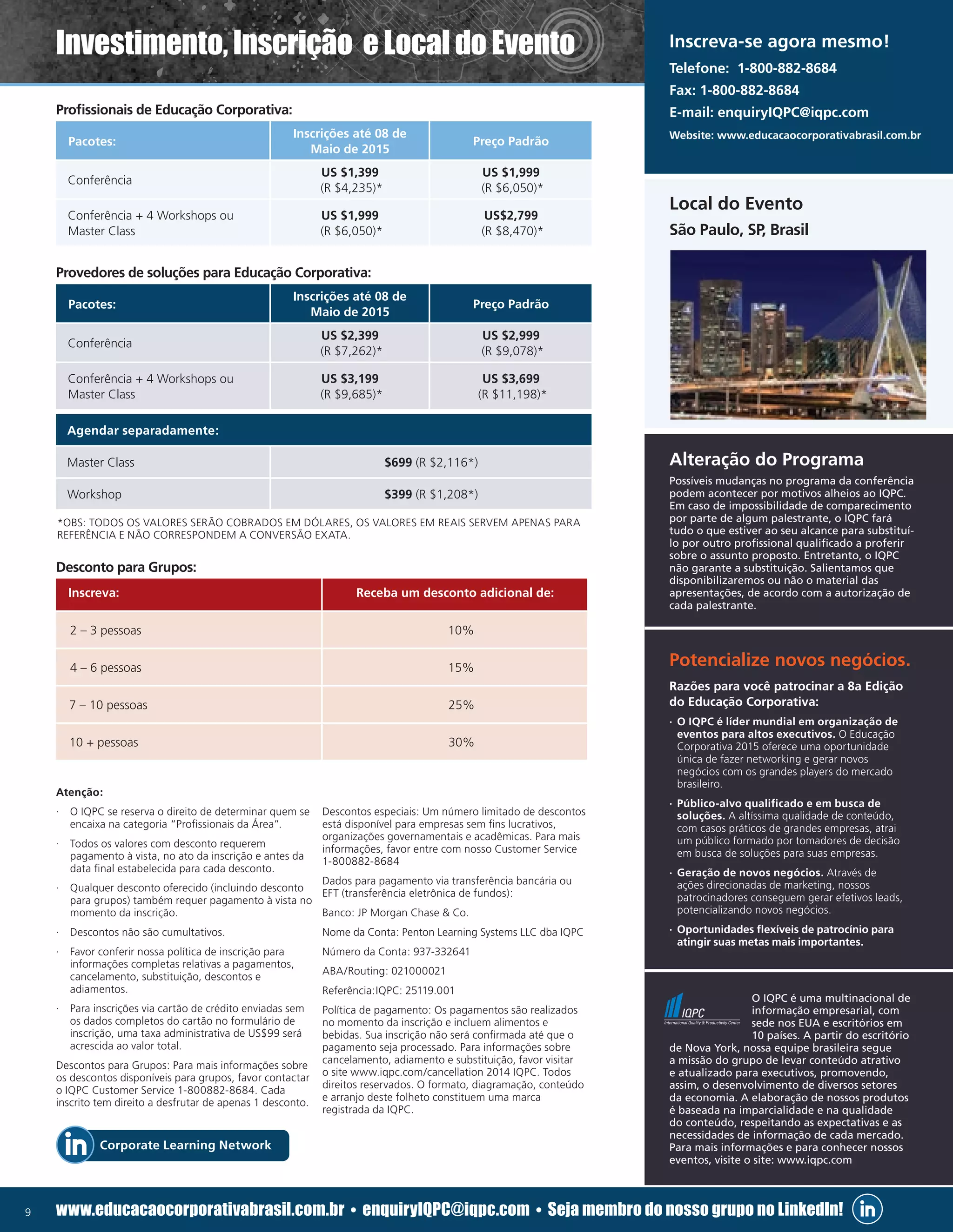 9 www.educacaocorporativabrasil.com.br • enquiryIQPC@iqpc.com • Seja membro do nosso grupo no LinkedIn!
Profissionais de Educação Corporativa:
Provedores de soluções para Educação Corporativa:
Desconto para Grupos:
Atenção:
·· O IQPC se reserva o direito de determinar quem se
encaixa na categoria “Profissionais da Área”.
·· Todos os valores com desconto requerem
pagamento à vista, no ato da inscrição e antes da
data final estabelecida para cada desconto.
·· Qualquer desconto oferecido (incluindo desconto
para grupos) também requer pagamento à vista no
momento da inscrição.
·· Descontos não são cumultativos.
·· Favor conferir nossa política de inscrição para
informações completas relativas a pagamentos,
cancelamento, substituição, descontos e
adiamentos.
·· Para inscrições via cartão de crédito enviadas sem
os dados completos do cartão no formulário de
inscrição, uma taxa administrativa de US$99 será
acrescida ao valor total.
Descontos para Grupos: Para mais informações sobre
os descontos disponíveis para grupos, favor contactar
o IQPC Customer Service 1-800882-8684. Cada
inscrito tem direito a desfrutar de apenas 1 desconto.
Descontos especiais: Um número limitado de descontos
está disponível para empresas sem fins lucrativos,
organizações governamentais e acadêmicas. Para mais
informações, favor entre com nosso Customer Service
1-800882-8684
Dados para pagamento via transferência bancária ou
EFT (transferência eletrônica de fundos):
Banco: JP Morgan Chase  Co.
Nome da Conta: Penton Learning Systems LLC dba IQPC
Número da Conta: 937-332641
ABA/Routing: 021000021
Referência:IQPC: 25119.001
Política de pagamento: Os pagamentos são realizados
no momento da inscrição e incluem alimentos e
bebidas. Sua inscrição não será confirmada até que o
pagamento seja processado. Para informações sobre
cancelamento, adiamento e substituição, favor visitar
o site www.iqpc.com/cancellation 2014 IQPC. Todos
direitos reservados. O formato, diagramação, conteúdo
e arranjo deste folheto constituem uma marca
registrada da IQPC.
Pacotes:
Inscrições até 08 de
Maio de 2015
Preço Padrão
Conferência
US $1,399
(R $4,235)*
US $1,999
(R $6,050)*
Conferência + 4 Workshops ou
Master Class
US $1,999
(R $6,050)*
US$2,799
(R $8,470)*
Pacotes:
Inscrições até 08 de
Maio de 2015
Preço Padrão
Conferência
US $2,399
(R $7,262)*
US $2,999
(R $9,078)*
Conferência + 4 Workshops ou
Master Class
US $3,199
(R $9,685)*
US $3,699
(R $11,198)*
Inscreva: Receba um desconto adicional de:
2 – 3 pessoas 10%
4 – 6 pessoas 15%
7 – 10 pessoas 25%
10 + pessoas 30%
Alteração do Programa
Potencialize novos negócios.
Possíveis mudanças no programa da conferência
podem acontecer por motivos alheios ao IQPC.
Em caso de impossibilidade de comparecimento
por parte de algum palestrante, o IQPC fará
tudo o que estiver ao seu alcance para substituí-
lo por outro profissional qualificado a proferir
sobre o assunto proposto. Entretanto, o IQPC
não garante a substituição. Salientamos que
disponibilizaremos ou não o material das
apresentações, de acordo com a autorização de
cada palestrante.
O IQPC é uma multinacional de
informação empresarial, com
sede nos EUA e escritórios em
10 países. A partir do escritório
de Nova York, nossa equipe brasileira segue
a missão do grupo de levar conteúdo atrativo
e atualizado para executivos, promovendo,
assim, o desenvolvimento de diversos setores
da economia. A elaboração de nossos produtos
é baseada na imparcialidade e na qualidade
do conteúdo, respeitando as expectativas e as
necessidades de informação de cada mercado.
Para mais informações e para conhecer nossos
eventos, visite o site: www.iqpc.com
Razões para você patrocinar a 8a Edição
do Educação Corporativa:
·· O IQPC é líder mundial em organização de
eventos para altos executivos. O Educação
Corporativa 2015 oferece uma oportunidade
única de fazer networking e gerar novos
negócios com os grandes players do mercado
brasileiro.
·· Público-alvo qualificado e em busca de
soluções. A altíssima qualidade de conteúdo,
com casos práticos de grandes empresas, atrai
um público formado por tomadores de decisão
em busca de soluções para suas empresas.
·· Geração de novos negócios. Através de
ações direcionadas de marketing, nossos
patrocinadores conseguem gerar efetivos leads,
potencializando novos negócios.
·· Oportunidades flexíveis de patrocínio para
atingir suas metas mais importantes.
Local do Evento
São Paulo, SP, Brasil
*OBS: TODOS OS VALORES SERÃO COBRADOS EM DÓLARES, OS VALORES EM REAIS SERVEM APENAS PARA
REFERÊNCIA E NÃO CORRESPONDEM A CONVERSÃO EXATA.
Investimento, Inscrição e Local do Evento
Agendar separadamente:
Master Class $699 (R $2,116*)
Workshop $399 (R $1,208*)
Inscreva-se agora mesmo!
Telefone: 1-800-882-8684
Fax: 1-800-882-8684
E-mail: enquiryIQPC@iqpc.com
Website: www.educacaocorporativabrasil.com.br
Corporate Learning Network
 