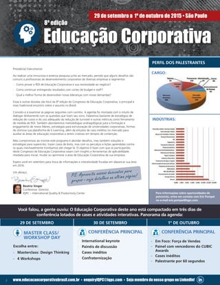 2 www.educacaocorporativabrasil.com.br • enquiryIQPC@iqpc.com • Seja membro do nosso grupo no LinkedIn!
Prezado(a) Executivo(a):
Ao realizar uma minuciosa e extensa pesquisa junto ao mercado, percebi que alguns desafios são
comuns a profissionais de desenvolvimento corporativo de diversas empresas e segmentos:
·· Como provar o ROI de Educação Corporativa e sua necessidade ao negócio?
·· Como continuar entregando resultados com cortes de budget e staff?
·· Qual a melhor forma de desenvolver novas lideranças com novas demandas?
Estas e outras dúvidas são foco da 8ª edição do Congresso de Educação Corporativa, o principal e
mais tradicional encontro sobre o assunto no Brasil.
Convido-o a examinar as páginas seguintes com carinho: A agenda foi montada com o intuito de
dialogar diretamente com as questões que tiram seu sono. Falaremos bastante de estratégias de
redução de custos e do uso adequado da redução de turnover e outras métricas como ferramenta
de medida de ROI. Também abordaremos metodologias andragológicas para a formação e
engajamento de novos líderes, estratégias para estruturação de universidades corporativas, formas
de otimizar sua plataforma de E-Learning, além de estudos de caso inéditos no mercado para
auxiliar as áreas de educação corporativa a serem criativas em tempos de contenção.
Meu compromisso ao montar este programa é abordar desafios, mas também soluções e
estratégias para superá-los; trazer casos de êxito, mas com os percalços e lições aprendidas contra
os quais inevitavelmente trombamos até chegar lá. O objetivo é fazer com que os participantes
deste Congresso de Educação Corporativa saiam com insights e ferramentas de aplicabilidade
imediata para iniciar, mudar ou aprimorar a área de Educação Corporativa de sua empresa.
Espero você em setembro para troca de informações e interatividade focadas em alavancar sua área
em 2016.
Um abraço,
Beatriz Singer
Conference Director
IQPC – International Quality & Productivity Center
29 DE SETEMBRO 30 DE SETEMBRO 1º DE OUTUBRO
MASTER CLASS/
WORKSHOP DAY
Escolha entre:
·· Masterclass: Design Thinking
·· 4 Workshops
CONFERÊNCIA PRINCIPAL
·· International keynote
·· Painéis de discussão
·· Cases inéditos
·· Confraternização
CONFERÊNCIA PRINCIPAL
·· Em Foco: Força de Vendas
·· Painel com vencedores do CUBIC
Awards
·· Cases inéditos
·· Palestrante por 60 segundos
PS: Aproveite nossos descontos para
grupos - veja detalhes na última página!
Você falou, a gente ouviu: O Educação Corporativa deste ano está compactado em três dias de
conferência lotados de cases e atividades interativas. Panorama da agenda:
Para informações sobre oportunidades de
patrocínio, entre em contato com Eric Pompei
no e-mail eric.pompei@iqpc.com.
8ª edição
Educação Corporativa
29 de setembro a 1º de outubro de 2015 • São Paulo
PERFIL DOS PALESTRANTES
CARGO:
INDUSTRIA:INDÚSTRIAS:
 