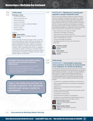 5 www.educacaocorporativabrasil.com.br • enquiryIQPC@iqpc.com • Seja membro do nosso grupo no LinkedIn!
14:00 WORKSHOP C: Modelo de E-Learning para
expandir a atuação reduzindo custos
Com ou sem crise, empresas focadas em serviços precisam
investir em Educação Corporativa para sobreviver – seja por
causa da competição por talentos, seja pelo contato direto
com o cliente que exige uniformidade e profissionalismo na
apresentação de funcionários. É possível, porém, economizar
com EC e continuar expandindo as atividades se o modelo
de e-learning que estiver em prática seja robusto. Esta sessão
aprofundará em detalhes um modelo de e-learning de sucesso
que já ocupa 80% dos treinamentos de uma empresa.
·· Passo a passo para construção do modelo
·· Alcançando a abrangência necessária
·· O que funcionou e o que não funcionou
·· Otimizando a plataforma para obter o maior retorno possível
sobre o investimento em um LMS
·· A figura do guardião da academia
·· Estratégias para EAD em locais com internet fraca
·· KPIs e ROI
Cristiane Louzada
Head da Academia
ACCOR
Dacio Calixto
Coordenador de EAD
ACCOR
15:30 Coffee Break
16:00 WORKSHOP D: Universidade Corporativa
como propulsora da Gestão do Conhecimento
e sua integração com Gestão da Mudança
A Universidade Corporativa requer alto investimento da empresa na
Educação de seus funcionários. É natural que passe a ser vista como
parte estratégica da empresa, e que passe a ter responsabilidades
ativas com foco no negócio. Este workshop explicará como a
Universidade Corporativa assume a Gestão do Conhecimento
e memória organizacional, e a importância de garantir que seja
reconhecida como unidade estratégica de desenvolvimento da
empresa.
·· A visão da UC na propulsão da Gestão do Conhecimento
·· Ações de desenvolvimento como propulsoras de gestão do
conhecimento
·· Mapeamento e estruturação de práticas de gestão do
conhecimento
·· Criação de referenciais de gestão do conhecimento a partir
de boas práticas de mercado
·· Certificação do conhecimento
·· Desenvolvimento tecnológico e andragológico
·· Estratégias de reconhecimento da ação educacional para o
negócio para clientes internos de todos os níveis
Alzira de Fátima Vieira
Gerente da Universidade Corporativa
SEBRAE
Raquel Cardoso Bentes
Analista da Universidade Corporativa
SEBRAE
16:00 Coffee Break
16:30 Protótipos e testes
·· Construa para pensar
·· Regras e estudos de caso
·· Exercício Dark Horse
·· Extreme Prototyping
·· Testando com usuários e colhendo feedback
·· Previsão da inovação
·· Mostre, não diga
·· Considerações finais
Instrutor:
Demian Borba
Design Thinker e Developer Advocate
PAYPAL
Demian é criador do Action Innovation Center, um centro
de inovação focado em Design Thinking e tecnologia, com
diversas especializações pela Universidade de Stanford e
pela Universidade de San Diego, California. Atualmente é
Developer Advocate na Paypal. Especializado em Design,
Inovação, HTML5 e desenvolvimento móvel, com palestras
ministradas em grandes conferências nos Estados Unidos,
América Latina, Ásia e Europa. Demian tem mais de 15 anos
de experiência em inovação, tecnologia, interactive media,
design, negócios e treinamentos.
17:30	 Encerramento do Workshop/Master Class Day
Masterclass  Workshop Day Continued
Traga a sua equipe para participar do
Educação Corporativa. Nós oferecemos
descontos para grupos e opções de
parcelamento.
Este Master Class tem como objetivo explicar
na prática como é possível inovar para
efetivamente:
·· Tornar um treinamento desejável para o cliente interno
·· Tornar um treinamento viável para o business
·· Tornar um treinamento factível do ponto de vista tecnológico
·· Estruturar a interface do EAD
 