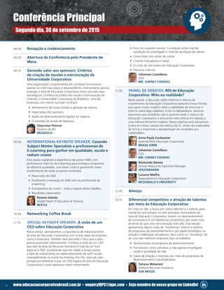 6 www.educacaocorporativabrasil.com.br • enquiryIQPC@iqpc.com • Seja membro do nosso grupo no LinkedIn!
08:00	 Recepção e credenciamento
09:00 	 Abertura da Conferência pelo Presidente de
Mesa
09:10 	 Gerando valor aos sponsors: Critérios
de criação de escolas e estruturação da
Universidade Corporativa
	 Uma organização comprometida em contratar funcionários
apenas no nível mais baixo e desenvolvê-los internamente precisa
enxergar a área de Educação Corporativa como uma das mais
estratégicas. Conheça os critéios de criação e estruturação da
Unibrad, a Universidade Corporativa do Bradesco, uma das
empresas com menor turnover no Brasil.
•	 Alinhamento de novas escolas e geração de retorno
•	 Expectativa dos sponsors
•	 Ações de desenvolvimento ligadas ao negócio
•	 O exemplo da escola de liderança
	 Glaucimar Peticov
Diretora de RH
BRADESCO
09:50	 INTERNATIONAL KEYNOTE SPEAKER: Casando
Subject Matter Specialists e profissionais de
E-Learning para ganhar em qualidade, escala e
reduzir custos
	 Esta sessão explanará a experiência de parear SMEs com
profissionais internos de e-learning para entregrar programas
de altíssima qualidade, com baixo custo e garantindo maior
envolvimento de todas as partes envolvidas
•	 Nova visão do SME
•	 Facilitando a interação do SME com ao profissional de
e-learning
•	 Comparativo de custos – antes e depois deste trabalho
•	 Resultados observados
	 Rosane Galvão
Global Head of Education  Training
NESTLE
10:40	 Networking Coffee Break
11:10	 SPECIAL KEYNOTE SPEAKER: A visão de um
CEO sobre Educação Corporativa
	 Nesta sessão, abordaremos a importância do relacionamento
da área de Educação Corporativa com outras áreas da empresa,
como a financeira. Também será discutido o foco que a área
precisa promover internamente. Conheça a visão de um CEO
que veio da área de Recursos Humanos e hoje dá um foco
especial a TD, acreditando que em médio e longo prazos
a falta de investimento em desenvolvimento de staff resulta
invariavelmente na morte da empresa. Por fim, veja sob uma
perspectiva diferente o que um CEO espera da área de Educação
Corporativa e como aprovaria maior investimento.
•	 Foco no customer service: Correlação entre nível de
satisfação do empregado e nível de satisfação do cliente
•	 Como lidar com cortes de custos
•	 Criando indicadores e metas
•	 O custo de não investi em Educação Corporativa
•	 Parcerias internas
	 Johannes Castellano
CEO
MR. CHENEY COOKIES
11:50 	 PAINEL DE DEBATES: ROI de Educação
Corporativa: Mito ou realidade?
	 Neste painel, a discussão sobre métricas e retorno de
investimento de Educação Corporativa explorará novas frentes
para gerar novos insights sobre a viabilidade de mensurar o
retorno sobre algo subjetivo. Entre os debatedores, teremos
executivos que acreditam que é possível medir o retorno da
Educação Corporativa, e executivos mais céticos em relação a
uma métrica eficiente e realista. Nosso objetivo será pensarmos
juntos em novos campos da métrica de EC ainda não explorados
de forma a maximizar a apresentação de resultados aos
stakeholders.
	 Anna Paula Coubassier
Gerente DHO Educação Corporativa
BRASIL KIRIN
	 Johannes Castellano
CEO
MR. CHENEY COOKIES
	 Raimundo Ramos
Human Resources Executive Manager
VOLKSWAGEN
	 Luciano Maffia
Especialista em Educação Corporativa
MCDONALD’S UNIVERSITY
12:45	 Almoço
14:15	 Diferencial competitivo e atração de talentos
por meio da Educação Corporativa
	 Em crise ou não, a busca por novos talentos e o esforço para
mantê-los será sempre um dos principais motivadores da
área de Educação Corporativa. Investir no desenvolvimento
de funcionários é um diferencial competitivo, por vezes mais
atraente do que uma remuneração mais alta. Esta sessão
apresentará alguns cases de “marketing” interno e externo
de programas de desenvolvimento e seu papel estratégico na
atração e fidelização de talentos, bem como no “branding” de
ser uma das melhores empresas para se trabalhar.
•	 Apresentação do programa de desenvolvimento
•	 Funcionário como indivíduo, e não apenas empregado:
saúde e qualidade de vida
•	 Cases de atração e retenção por meio de programas de
desenvolvimento individualizados
	 Tatiana Melamed
Diretora Recursos Humanos
GSK BRAZIL
Conferência Principal
Segundo dia, 30 de setembro de 2015
 