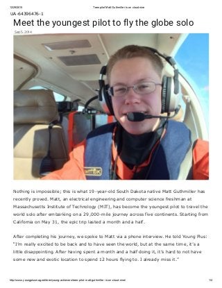 12/29/2015 Teen pilot Matt Guthmiller is on cloud nine
http://www.youngplusmag.net/teen/young­achievers/teen­pilot­matt­guthmiller­is­on­cloud­nine/ 1/4
UA­64396476­1
Meet the youngest pilot to fly the globe solo
Sep 5, 2014
Nothing is impossible; this is what 19­year­old South Dakota native Matt Guthmiller has
recently proved. Matt, an electrical engineering and computer science freshman at
Massachusetts Institute of Technology (MIT), has become the youngest pilot to travel the
world solo after embarking on a 29,000­mile journey across five continents. Starting from
California on May 31, the epic trip lasted a month and a half.
After completing his journey, we spoke to Matt via a phone interview. He told Young Plus:
“I’m really excited to be back and to have seen the world, but at the same time, it’s a
little disappointing. After having spent a month and a half doing it, it’s hard to not have
some new and exotic location to spend 12 hours flying to. I already miss it.”
 