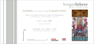 Exhibition of the American Artist Leonard Lehrer
ICCM – International Center for Culture and Management
Gyllenstormstrasse 8 – 5026 Salzburg/Aigen – www.iccm.at
22.7. - 22.8. 2006
www.iccm.at/leonatdlehrer
Vernissage: 22.7. 2006 – 14:00
strudel-buffet, music and refreshments in the park
 