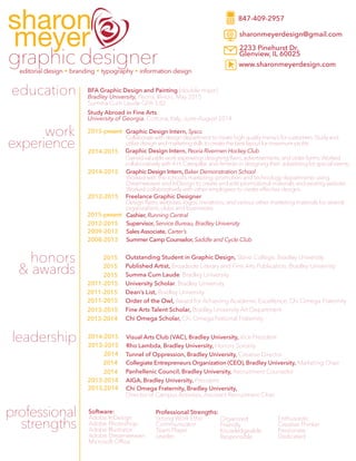 graphic designer
education
leadership
work
experience
honors
& awards
professional
strengths
Visual Arts Club (VAC), Bradley University, Vice President
Panhellenic Council, Bradley University, Recruitment Counselor
Tunnel of Oppression, Bradley University, Creative Director
Rho Lambda, Bradley University, Honors Sorority
Collegiate Entrepreneurs Organization (CEO), Bradley University, Marketing Chair
AIGA, Bradley University, President
Chi Omega Fraternity, Bradley University,
Director of Campus Activities, Assistant Recruitment Chair
Graphic Design Intern, Peoria Rivermen Hockey Club
Gained valuable work experience designing flyers,advertisements,and order forms.Worked
collaboratively with 4-H,Caterpillar,and Ameran in designing their advertising for special events.
Graphic Design Intern, Sysco
Collaborate with design department to create high quality menu’s for customers.Study and
utilize design and marketing skills to create the best layout for maximum profits.
Graphic Design Intern, Baker Demonstration School
Worked with the school’s marketing, promotion and technology departments using
Dreamweaver and InDesign to create and edit promotional materials and existing website.
Worked collaboratively with other employees to create effective designs.
Freelance Graphic Designer
Design flyers, websites, logos, invitations, and various other marketing materials for several
organizations, clubs and businesses.
Cashier, Running Central
Supervisor, Service Bureau, Bradley University
Sales Associate, Carter’s
Summer Camp Counselor, Saddle and Cycle Club
Outstanding Student in Graphic Design, Slane College, Bradley University
Published Artist, Broadside Literary and Fine Arts Publication, Bradley Univeristy
Summa Cum Laude, Bradley University
University Scholar, Bradley University
Dean’s List, Bradley University
Order of the Owl, Award for Achieving Academic Excellence, Chi Omega Fraternity
Fine Arts Talent Scholar, Bradley University Art Department
Chi Omega Scholar, Chi Omega National Fraternity
Software:
Adobe InDesign
Adobe Photoshop
Adobe Illustrator
Adobe Dreamweaver
Microsoft Office
Professional Strengths:
Strong Work Ethic
Communicator
Team Player
Leader
Organized
Friendly
Knowledgeable
Responsible
BFA Graphic Design and Painting (double major)
Bradley University, Peoria, Illinois, May 2015
Summa Cum Laude GPA 3.82
Study Abroad in Fine Arts
University of Georgia, Cortona, Italy, June–August 2014
sharon
meyer
www.sharonmeyerdesign.com
847-409-2957
@ sharonmeyerdesign@gmail.com	
2233 Pinehurst Dr.
Glenview, IL 60025
2014-2015
2014-2015
2012-2015
2011-2015
2011-2015
2011-2015
2013-2015
2013-2014
2013-2014
2014-2015
2013-2015
2014
20142013,
2014
2014
2012-2015
2015-present
2015-present
2015
2015
2015
2009-2013
2008-2013
editorial design • branding • typography • information design
Enthusiastic
Creative Thinker
Passionate
Dedicated
 