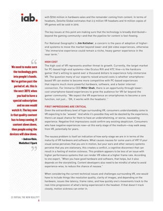 IS VIRTUAL THE NEW REALITY?
8
We need to make sure
the technology gets
into people’s hands.
We’ve gotten past the
period of, oh, this is
the next 3DTV, when
you had to have a
special subscription
and no one would
watch it. The key now
is that quality content
has to keep coming. If
content slows down,
then people using the
devices will slow down.
– Andrew Klein,
MediaVest | Spark
with $700 million in hardware sales and the remainder coming from content. In terms of
headsets, Deloitte Global estimates that 2.5 million VR headsets and 10 million copies of
VR games will be sold in 2016.
The key issues at this point are making sure that the technology is broadly distributed—
beyond the gaming community—and that the pipeline for content is fast-flowing.
For National Geographic’s Jim Kelleher, a concern is the pace of adoption of higher-
end systems to move the market beyond lower-end 360 video experiences, otherwise
“the immersive experience could remain a niche, heavy gamer experience in the
near term.”
HIGH COST
The high cost of VR represents another threat to growth. Currently, the target market
for PC-based high-end systems—like Oculus Rift and HTC Vive—is the hardcore
gamer that’s willing to spend over a thousand dollars to experience fully-immersive
VR. The question many of our experts raised around costs is whether smartphone-
based VR can evolve to become more competitive with PC-based experiences
that require much more powerful hardware, software, and a faster internet
connection. For Immersv CEO Mihir Shah, there is an opportunity through lower-
cost smartphone-based experiences to grow the audience for VR far beyond the
gamer community. “We expect the VR experience on smartphones to become a core
function, not just… ‘OK, it works with the headsets’.”
FIRST IMPRESSIONS ARE CRITICAL
Given the extraordinary level of hype surrounding VR, consumers understandably come to
VR expecting to be “wowed.” And while it’s possible they will be dazzled by the experience,
there’s an equal chance for them to have an underwhelming, or worse, nauseating
experience. Negative first impressions could confirm any existing skepticism. Consumers
who have negative experiences now—at this early stage of the medium—may walk away
from VR, potentially for years.
The nausea problem is itself an indication of how early-stage we are in in terms of the
maturity of VR hardware and software. What causes nausea for some users of VR? If your
visual sense perceives that you are in motion, but your ears and other sensory systems
perceive that you are stationary, this creates a conflict, a cognitive disconnect that can
result in a feeling of motion sickness. This problem appears to be less of an issue with
higher performance systems that can render VR video at a higher frame rate. According
to one expert, “When you have good hardware and software, that helps, but it also
depends on the storytelling. Content developers also need to be mindful of what to avoid
experience-wise, to reduce the chance of nausea.”
When considering the current technical issues and challenges surrounding VR, one would
have to include things like resolution quality, clarity of images, and depending on the
hardware, issues like latency, frame rates, and how quickly one’s movements track to the
real-time progression of what’s being experienced in the headset. If that doesn’t track
closely, motion sickness can enter in.
“
“
 